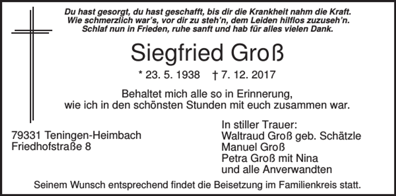 <p>Du hast gesorgt, du hast geschafft, bis dir die Krankheit nahm die Kraft.<br />Wie schmerzlich war’s, vor dir zu steh’n, dem Leiden hilflos zuzuseh’n.<br />Schlaf nun in Frieden, ruhe sanft und hab für alles vielen Dank.</p><p>Siegfried Groß<br />* 23. 5. 1938</p><p>† 7. 12. 2017</p><p>Behaltet mich alle so in Erinnerung,<br />wie ich in den schönsten Stunden mit euch zusammen war.<br />79331 Teningen-Heimbach<br />Friedhofstraße 8</p><p>In stiller Trauer:<br />Waltraud Groß geb. Schätzle<br />Manuel Groß<br />Petra Groß mit Nina<br />und alle Anverwandten</p><p>Seinem Wunsch entsprechend findet die Beisetzung im Familienkreis statt.</p>