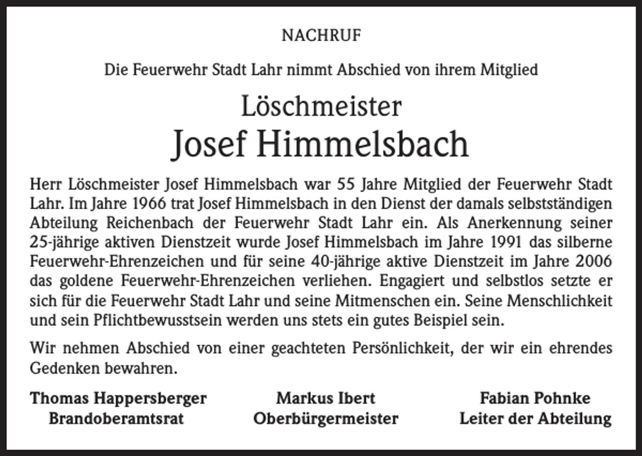 <p>NACHRUF<br />Die Feuerwehr Stadt Lahr nimmt Abschied von ihrem Mitglied</p><p>Löschmeister</p><p>Josef Himmelsbach<br />Herr Löschmeister Josef Himmelsbach war 55 Jahre Mitglied der Feuerwehr Stadt<br />Lahr. Im Jahre 1966 trat Josef Himmelsbach in den Dienst der damals selbstständigen<br />Abteilung Reichenbach der Feuerwehr Stadt Lahr ein. Als Anerkennung seiner<br />25-jährige aktiven Dienstzeit wurde Josef Himmelsbach im Jahre 1991 das silberne<br />Feuerwehr-Ehrenzeichen und für seine 40-jährige aktive Dienstzeit im Jahre 2006<br />das goldene Feuerwehr-Ehrenzeichen verliehen. Engagiert und selbstlos setzte er<br />sich für die Feuerwehr Stadt Lahr und seine Mitmenschen ein. Seine Menschlichkeit<br />und sein Pflichtbewusstsein werden uns stets ein gutes Beispiel sein.<br />Wir nehmen Abschied von einer geachteten Persönlichkeit, der wir ein ehrendes<br />Gedenken bewahren.<br />homas Happersberger<br />T<br />Brandoberamtsrat</p><p>Markus Ibert<br />Oberbürgermeister</p><p>Fabian Pohnke<br />Leiter der Abteilung</p>