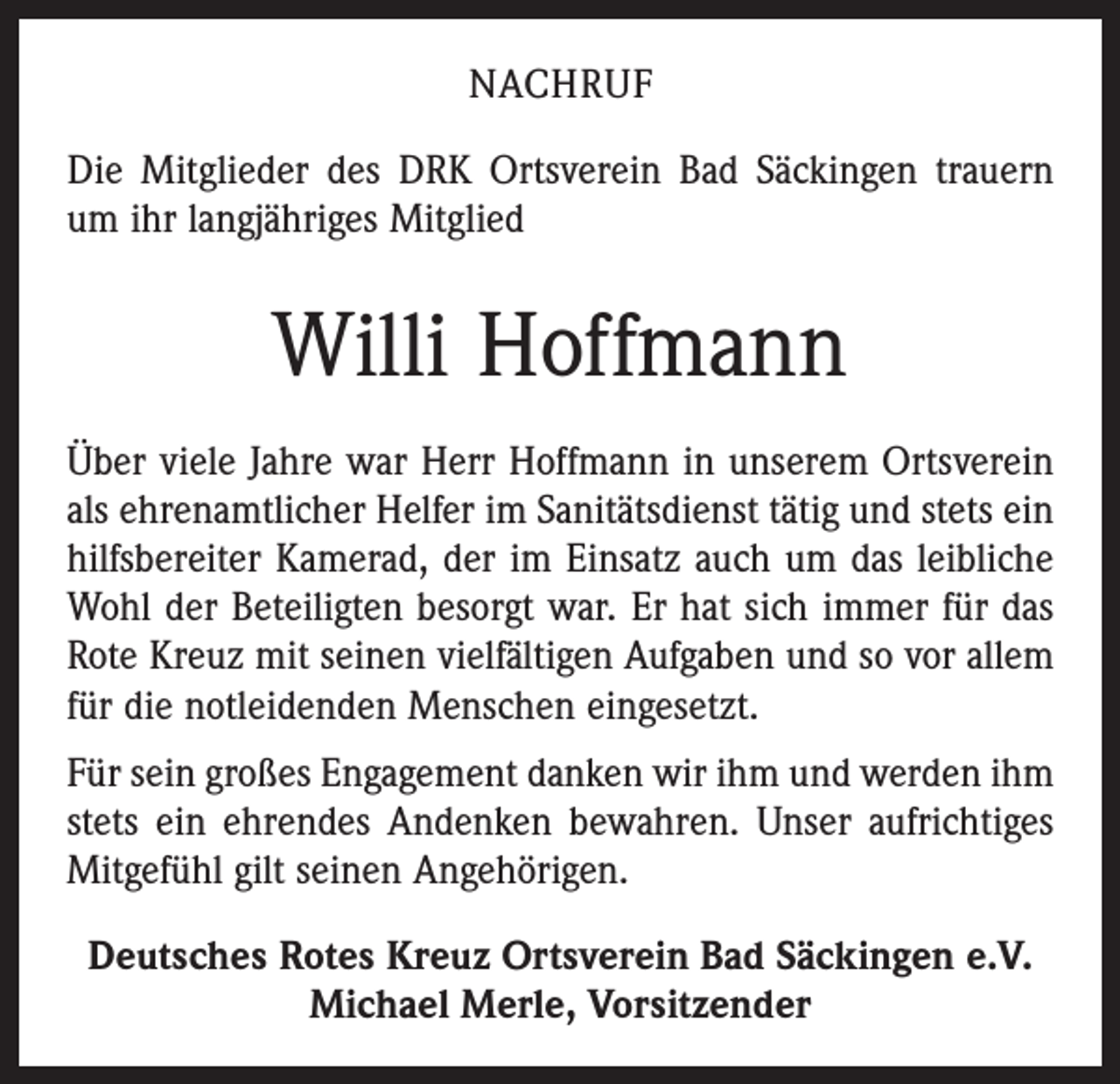 <p>NACHRUF<br />Die Mitglieder des DRK Ortsverein Bad Säckingen trauern<br />um ihr langjähriges Mitglied</p><p>Willi Hoffmann<br />Über viele Jahre war Herr Hoffmann in unserem Ortsverein<br />als ehrenamtlicher Helfer im Sanitätsdienst tätig und stets ein<br />hilfsbereiter Kamerad, der im Einsatz auch um das leibliche<br />Wohl der Beteiligten besorgt war. Er hat sich immer für das<br />Rote Kreuz mit seinen vielfältigen Aufgaben und so vor allem<br />für die notleidenden Menschen eingesetzt.<br />Für sein großes Engagement danken wir ihm und werden ihm<br />stets ein ehrendes Andenken bewahren. Unser aufrichtiges<br />Mitgefühl gilt seinen Angehörigen.<br />Deutsches Rotes Kreuz Ortsverein Bad Säckingen e.V.<br />Michael Merle, Vorsitzender</p>