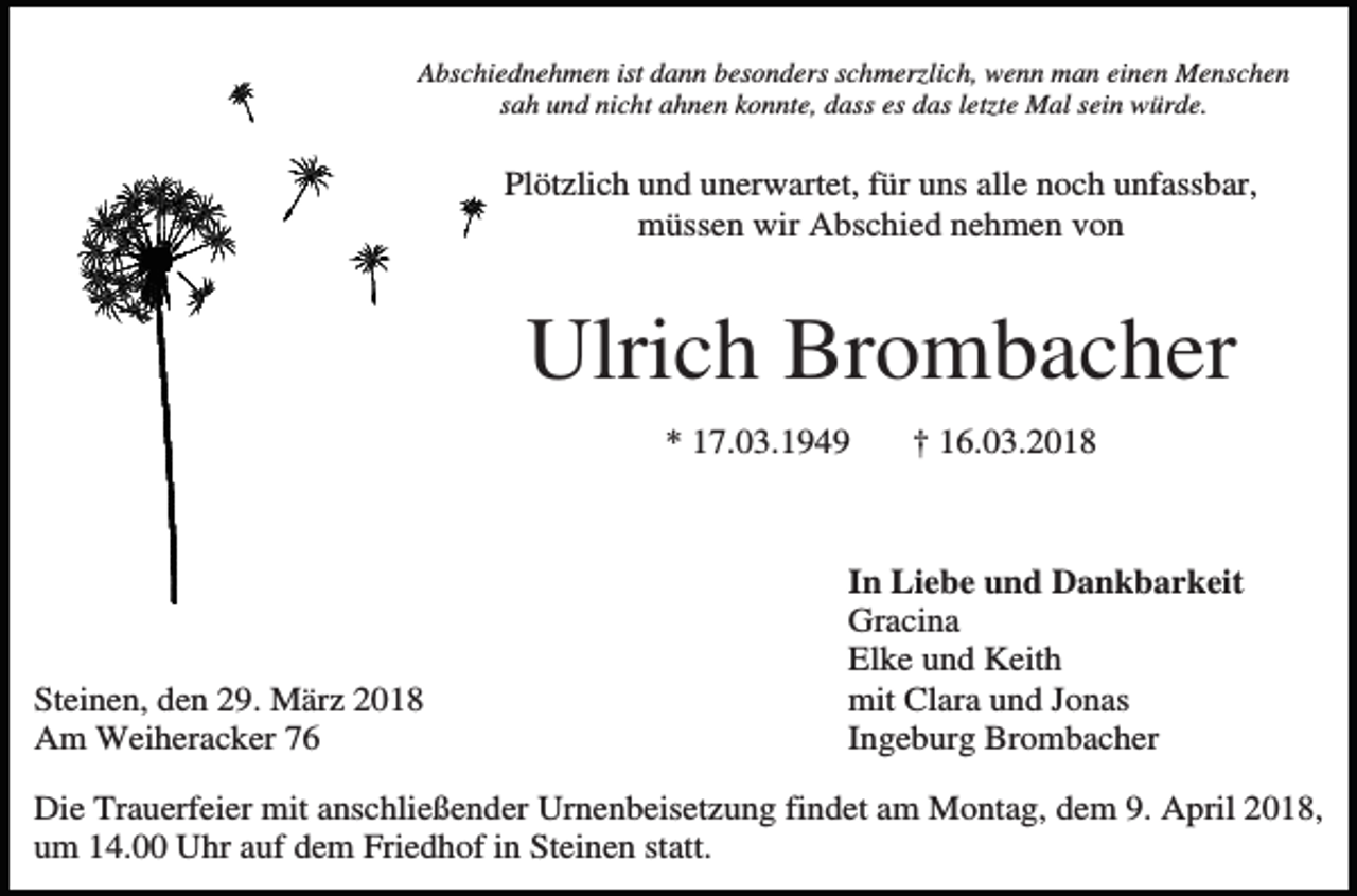 <p>Abschiednehmen ist dann besonders schmerzlich, wenn man einen Menschen<br />sah und nicht ahnen konnte, dass es das letzte Mal sein würde.</p><p>Plötzlich und unerwartet, für uns alle noch unfassbar,<br />müssen wir Abschied nehmen von</p><p>Ulrich Brombacher<br />* 17.03.1949</p><p>Steinen, den 29. März 2018<br />Am Weiheracker 76</p><p>† 16.03.2018</p><p>In Liebe und Dankbarkeit<br />Gracina<br />Elke und Keith<br />mit Clara und Jonas<br />Ingeburg Brombacher</p><p>Die Trauerfeier mit anschließender Urnenbeisetzung findet am Montag, dem 9. April 2018,<br />um 14.00 Uhr auf dem Friedhof in Steinen statt.</p>