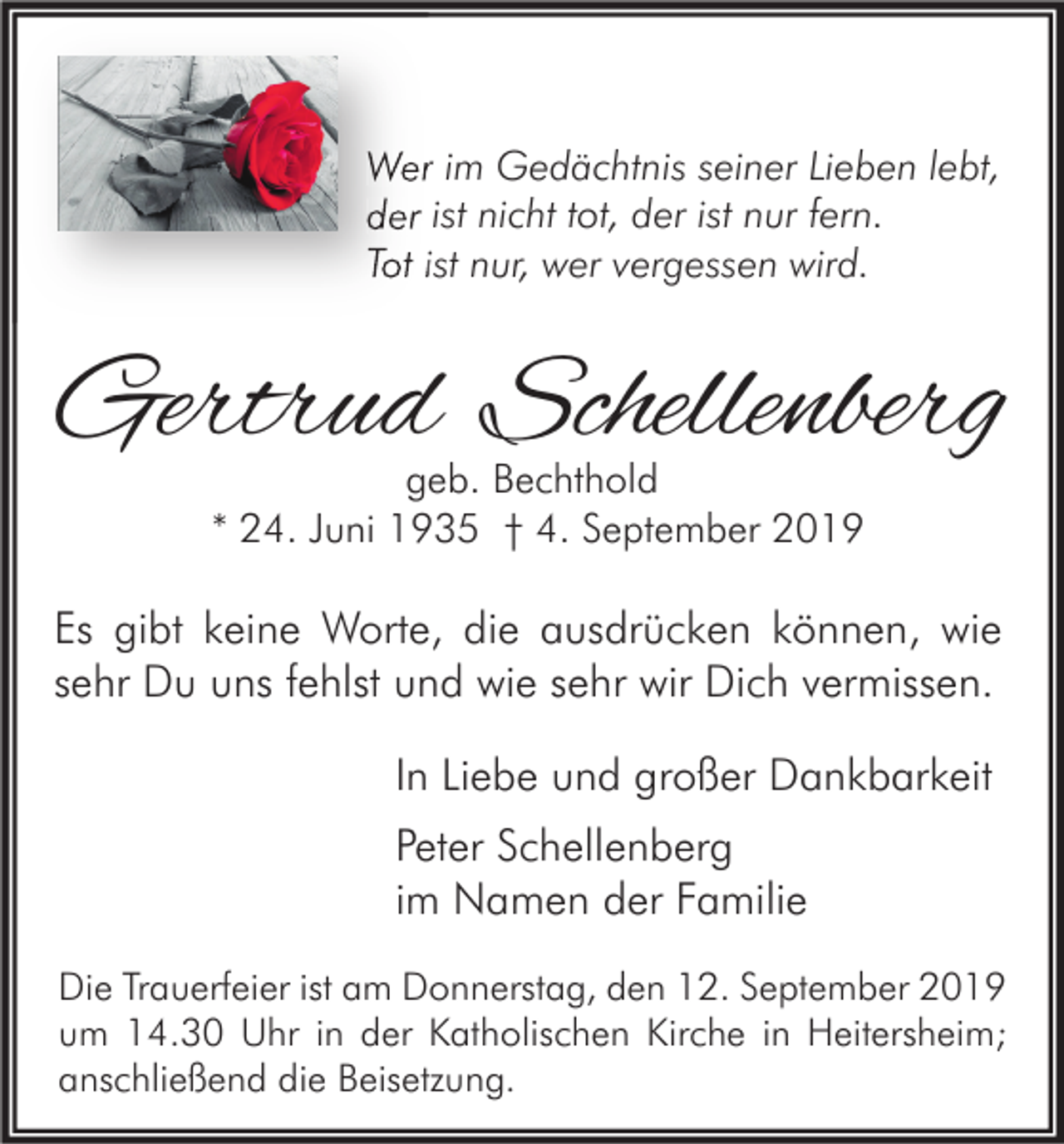 <p>Wer im Gedächtnis seiner Lieben lebt,<br />der ist nicht tot, der ist nur fern.<br />Tot ist nur, wer vergessen wird.</p><p>Gertrud Schellenberg<br />geb. Bechthold<br />* 24. Juni 1935 † 4. September 2019</p><p>Es gibt keine Worte, die ausdrücken können, wie<br />sehr Du uns fehlst und wie sehr wir Dich vermissen.<br />In Liebe und großer Dankbarkeit<br />Peter Schellenberg<br />im Namen der Familie<br />Die Trauerfeier ist am Donnerstag, den 12. September 2019<br />um 14.30 Uhr in der Katholischen Kirche in Heitersheim;<br />anschließend die Beisetzung.</p>