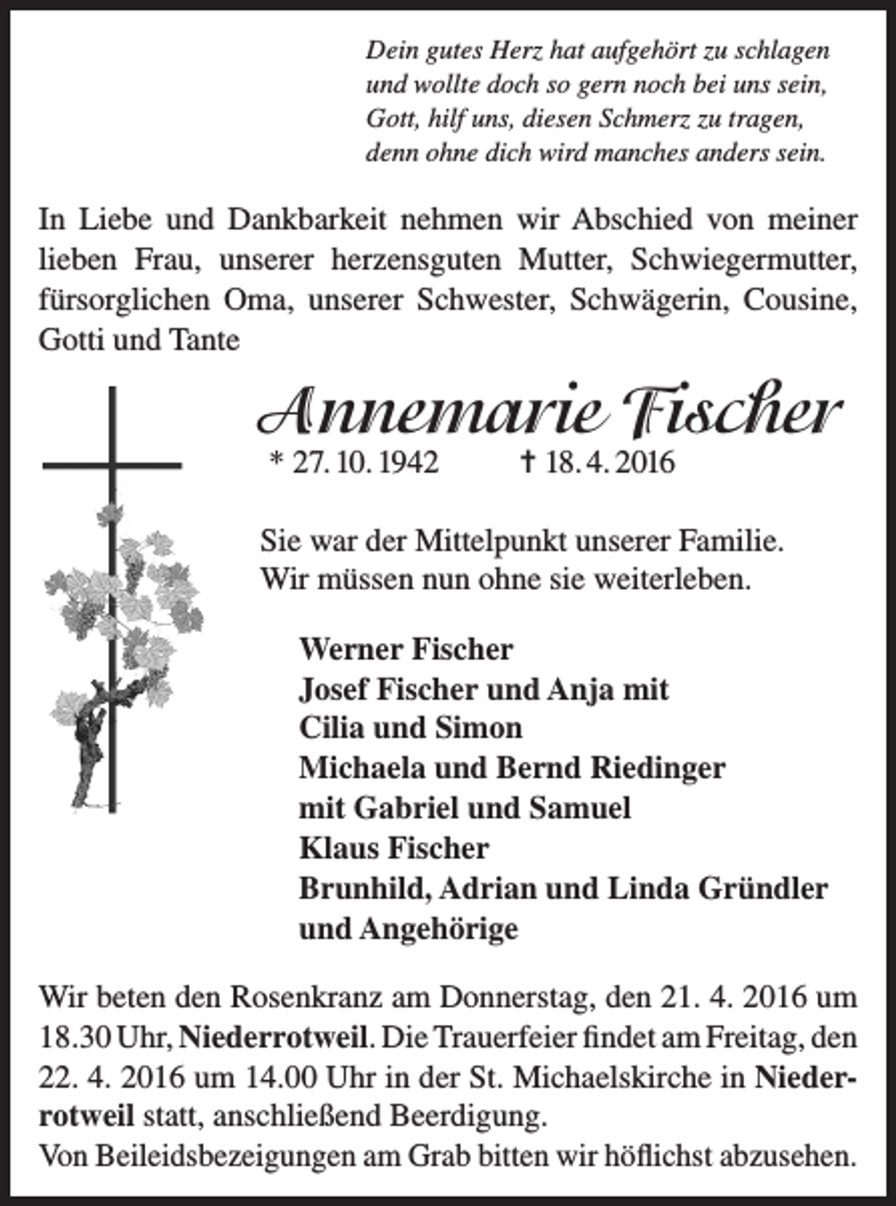 <p>Dein gutes Herz hat aufgehört zu schlagen<br />und wollte doch so gern noch bei uns sein,<br />Gott, hilf uns, diesen Schmerz zu tragen,<br />denn ohne dich wird manches anders sein.</p><p>In Liebe und Dankbarkeit nehmen wir Abschied von meiner<br />lieben Frau, unserer herzensguten Mutter, Schwiegermutter,<br />fürsorglichen Oma, unserer Schwester, Schwägerin, Cousine,<br />Gotti und Tante</p><p>Annemarie Fischer<br />* 27. 10. 1942</p><p>= 18. 4. 2016</p><p>Sie war der Mittelpunkt unserer Familie.<br />Wir müssen nun ohne sie weiterleben.<br />Werner Fischer<br />Josef Fischer und Anja mit<br />Cilia und Simon<br />Michaela und Bernd Riedinger<br />mit Gabriel und Samuel<br />Klaus Fischer<br />Brunhild, Adrian und Linda Gründler<br />und Angehörige<br />Wir beten den Rosenkranz am Donnerstag, den 21. 4. 2016 um<br />18.30 Uhr, Niederrotweil. Die Trauerfeier findet am Freitag, den<br />22. 4. 2016 um 14.00 Uhr in der St. Michaelskirche in Niederrotweil statt, anschließend Beerdigung.<br />Von Beileidsbezeigungen am Grab bitten wir höflichst abzusehen.</p>