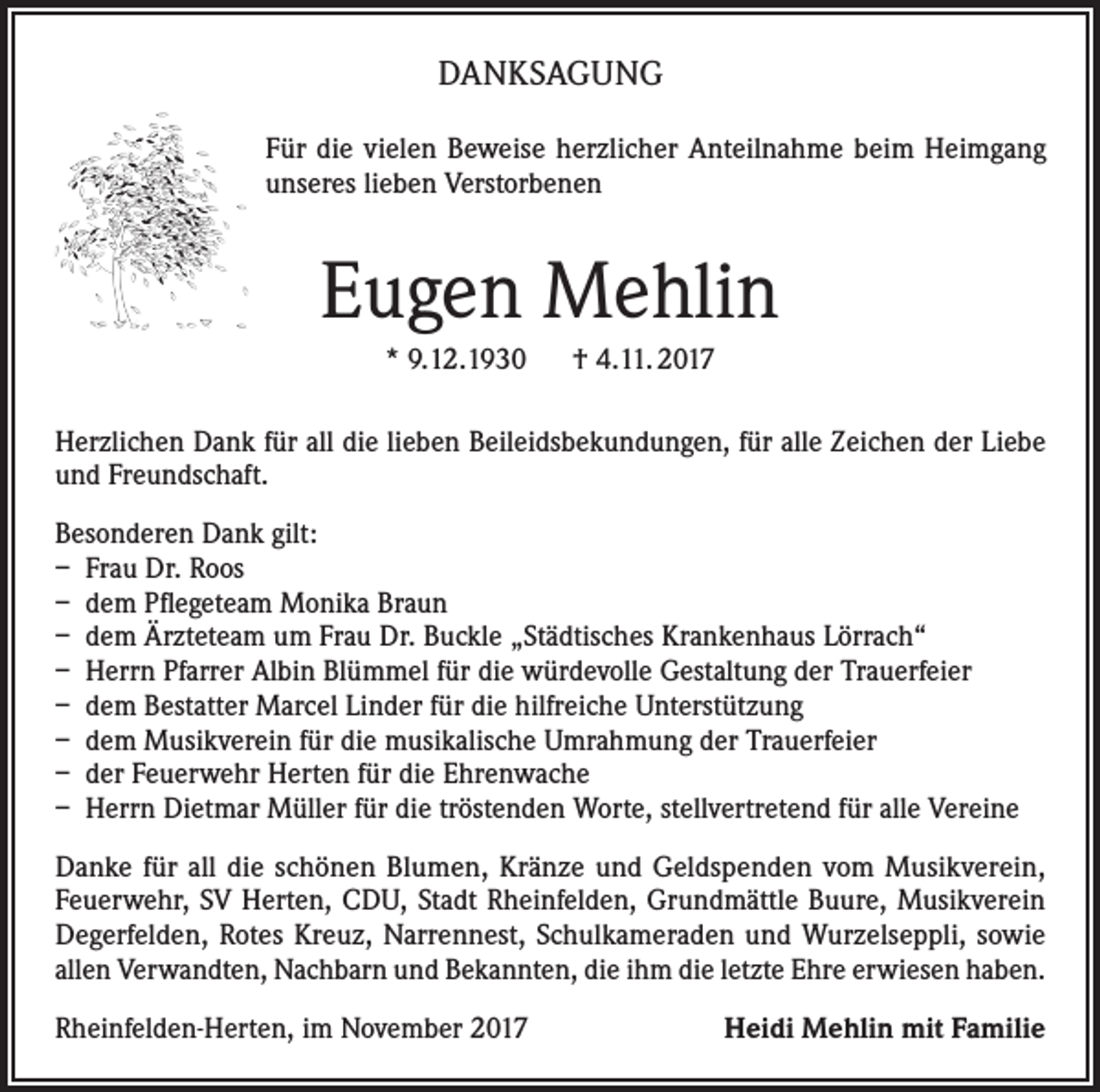 <p>DANKSAGUNG<br />Für die vielen Beweise herzlicher Anteilnahme beim Heimgang<br />unseres lieben Verstorbenen</p><p>Eugen Mehlin<br />* 9.12.1930 † 4.11. 2017<br />Herzlichen Dank für all die lieben Beileidsbekundungen, für alle Zeichen der Liebe<br />und Freundschaft.<br />Besonderen Dank gilt:<br />– Frau Dr. Roos<br />– dem Pflegeteam Monika Braun<br />– dem Ärzteteam um Frau Dr. Buckle „Städtisches Krankenhaus Lörrach“<br />– Herrn Pfarrer Albin Blümmel für die würdevolle Gestaltung der Trauerfeier<br />– dem Bestatter Marcel Linder für die hilfreiche Unterstützung<br />– dem Musikverein für die musikalische Umrahmung der Trauerfeier<br />– der Feuerwehr Herten für die Ehrenwache<br />– Herrn Dietmar Müller für die tröstenden Worte, stellvertretend für alle Vereine<br />Danke für all die schönen Blumen, Kränze und Geldspenden vom Musikverein,<br />Feuerwehr, SV Herten, CDU, Stadt Rheinfelden, Grundmättle Buure, Musikverein<br />Degerfelden, Rotes Kreuz, Narrennest, Schulkameraden und Wurzelseppli, sowie<br />allen Verwandten, Nachbarn und Bekannten, die ihm die letzte Ehre erwiesen haben.<br />Rheinfelden-Herten, im November 2017</p><p>Heidi Mehlin mit Familie</p>