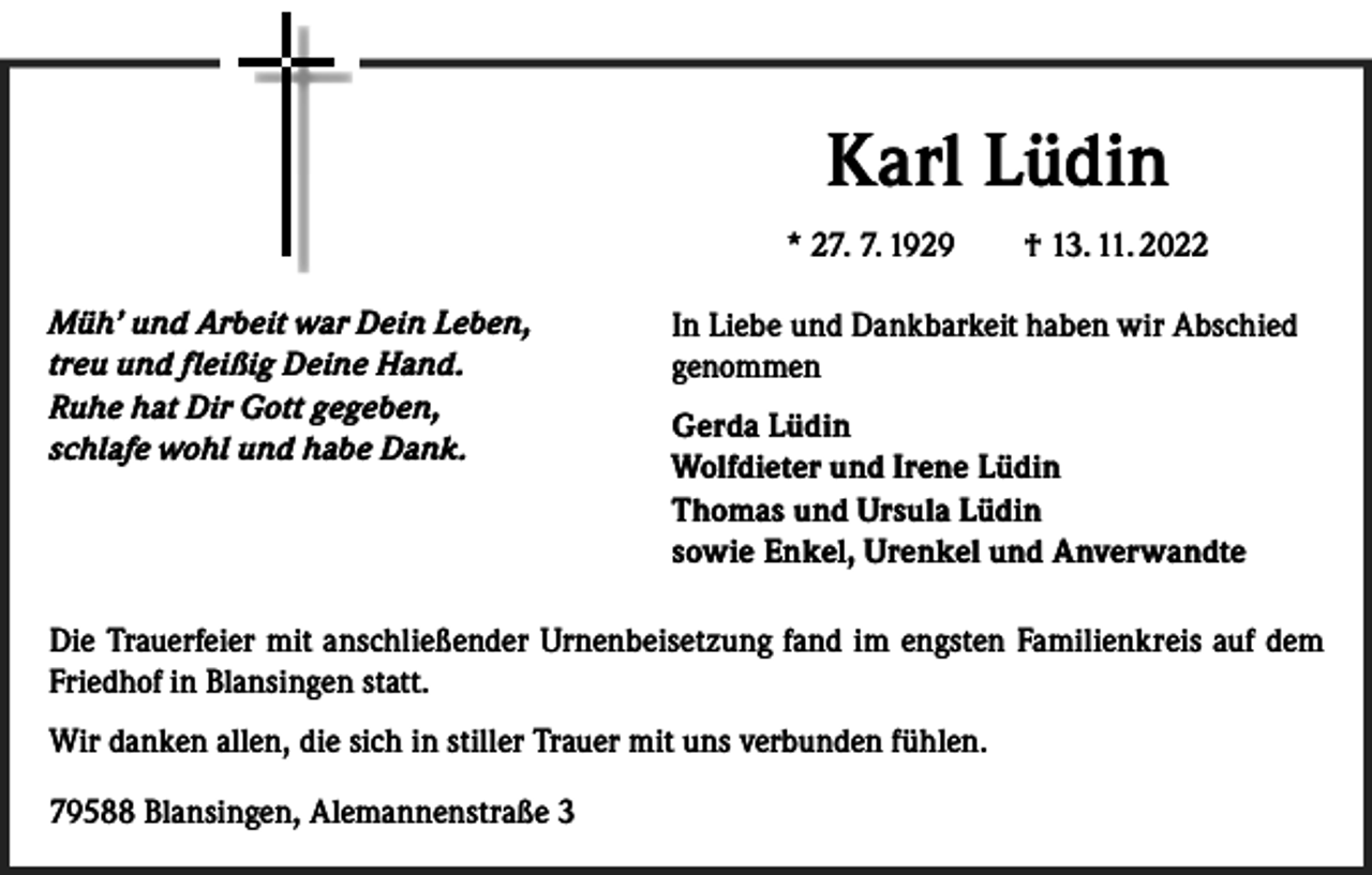 <p>Karl Lüdin<br />* 27. 7. 1929 † 13. 11. 2022<br />Müh’ und Arbeit war Dein Leben,<br />treu und fleißig Deine Hand.<br />Ruhe hat Dir Gott gegeben,<br />schlafe wohl und habe Dank.</p><p>In Liebe und Dankbarkeit haben wir Abschied<br />genommen<br />Gerda Lüdin<br />Wolfdieter und Irene Lüdin<br />Thomas und Ursula Lüdin<br />sowie Enkel, Urenkel und Anverwandte</p><p>Die Trauerfeier mit anschließender Urnenbeisetzung fand im engsten Familienkreis auf dem<br />Friedhof in Blansingen statt.<br />Wir danken allen, die sich in stiller Trauer mit uns verbunden fühlen.<br />79588 Blansingen, Alemannenstraße 3</p>