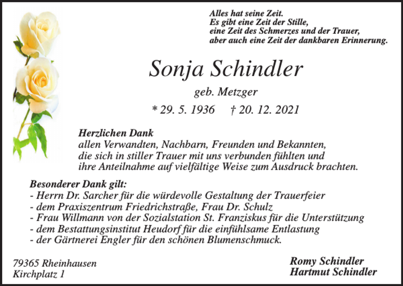 <p>Alles hat seine Zeit.<br />Es gibt eine Zeit der Stille,<br />eine Zeit des Schmerzes und der Trauer,<br />aber auch eine Zeit der dankbaren Erinnerung.</p><p>Sonja Schindler<br />geb. Metzger<br />* 29. 5. 1936</p><p>† 20. 12. 2021</p><p>Herzlichen Dank<br />allen Verwandten, Nachbarn, Freunden und Bekannten,<br />die sich in stiller Trauer mit uns verbunden fühlten und<br />ihre Anteilnahme auf vielfältige Weise zum Ausdruck brachten.<br />Besonderer Dank gilt:<br />- Herrn Dr. Sarcher für die würdevolle Gestaltung der Trauerfeier<br />- dem Praxiszentrum Friedrichstraße, Frau Dr. Schulz<br />- Frau Willmann von der Sozialstation St. Franziskus für die Unterstützung<br />- dem Bestattungsinstitut Heudorf für die einfühlsame Entlastung<br />- der Gärtnerei Engler für den schönen Blumenschmuck.<br />79365 Rheinhausen<br />Kirchplatz 1</p><p>Romy Schindler<br />Hartmut Schindler</p>