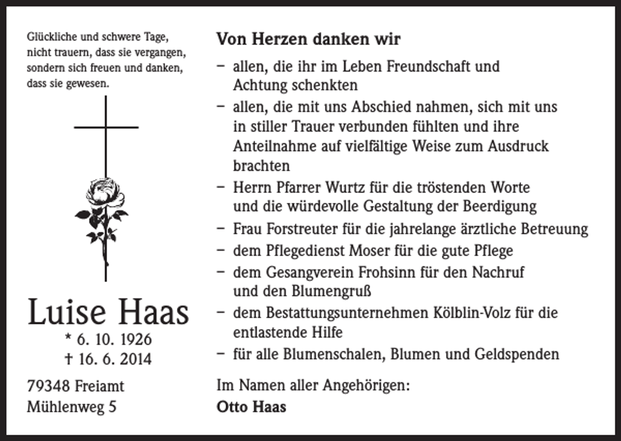 <p>Glückliche und schwere Tage,<br />nicht trauern, dass sie vergangen,<br />sondern sich freuen und danken,<br />dass sie gewesen.</p><p>Luise Haas<br />* 6. 10. 1926<br />† 16. 6. 2014</p><p>79348 Freiamt<br />Mühlenweg 5</p><p>Von Herzen danken wir<br />– allen, die ihr im Leben Freundschaft und<br />Achtung schenkten<br />– allen, die mit uns Abschied nahmen, sich mit uns<br />in stiller Trauer verbunden fühlten und ihre<br />Anteilnahme auf vielfältige Weise zum Ausdruck<br />brachten<br />– Herrn Pfarrer Wurtz für die tröstenden Worte<br />und die würdevolle Gestaltung der Beerdigung<br />– Frau Forstreuter für die jahrelange ärztliche Betreuung<br />– dem Pflegedienst Moser für die gute Pflege<br />– dem Gesangverein Frohsinn für den Nachruf<br />und den Blumengruß<br />– dem Bestattungsunternehmen Kölblin-Volz für die<br />­entlastende Hilfe<br />– für alle Blumenschalen, Blumen und Geldspenden<br />Im Namen aller Angehörigen:<br />Otto Haas</p>