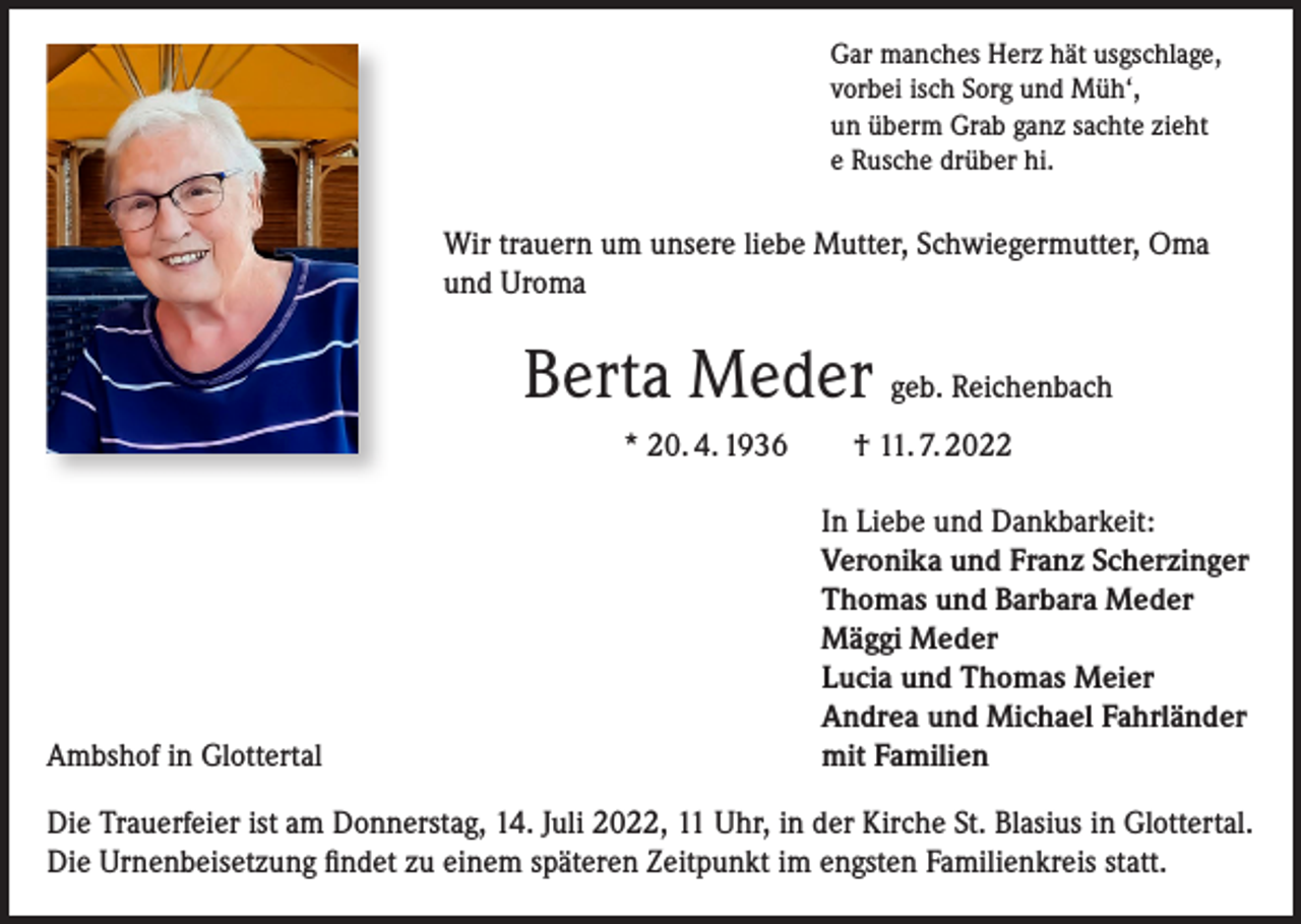 <p>Gar manches Herz hät usgschlage,<br />vorbei isch Sorg und Müh‘,<br />un überm Grab ganz sachte zieht<br />e Rusche drüber hi.</p><p>Wir trauern um unsere liebe Mutter, Schwiegermutter, Oma<br />und Uroma</p><p>Berta Meder geb. Reichenbach<br />* 20. 4. 1936 † 11. 7. 2022</p><p>Ambshof in Glottertal</p><p>In Liebe und Dankbarkeit:<br />Veronika und Franz Scherzinger<br />Thomas und Barbara Meder<br />Mäggi Meder<br />Lucia und Thomas Meier<br />Andrea und Michael Fahrländer<br />mit Familien</p><p>Die Trauerfeier ist am Donnerstag, 14. Juli 2022, 11 Uhr, in der Kirche St. Blasius in Glottertal.<br />Die Urnenbeisetzung findet zu einem späteren Zeitpunkt im engsten Familienkreis statt.</p>
