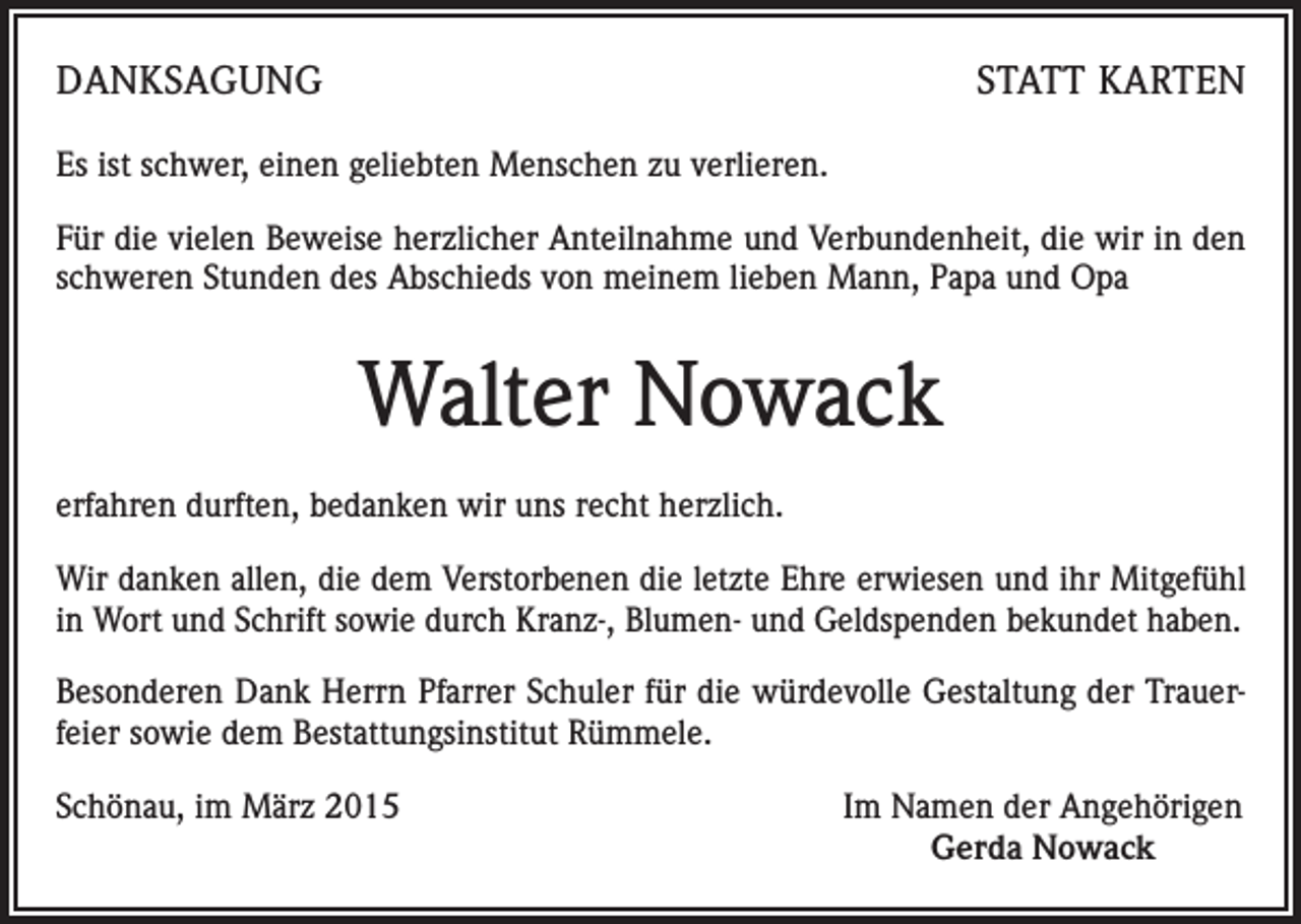 <p>DANKSAGUNG</p><p>STATT KARTEN</p><p>Es ist schwer, einen geliebten Menschen zu verlieren.<br />Für die vielen Beweise herzlicher Anteilnahme und Verbundenheit, die wir in den<br />schweren Stunden des Abschieds von meinem lieben Mann, Papa und Opa</p><p>Walter Nowack<br />erfahren durften, bedanken wir uns recht herzlich.<br />Wir danken allen, die dem Verstorbenen die letzte Ehre erwiesen und ihr Mitgefühl<br />in Wort und Schrift sowie durch Kranz-, Blumen- und Geldspenden bekundet haben.<br />Besonderen Dank Herrn Pfarrer Schuler für die würdevolle Gestaltung der Trauerfeier sowie dem Bestattungsinstitut Rümmele.<br />Schönau, im März 2015</p><p>Im Namen der Angehörigen<br />Gerda Nowack</p>