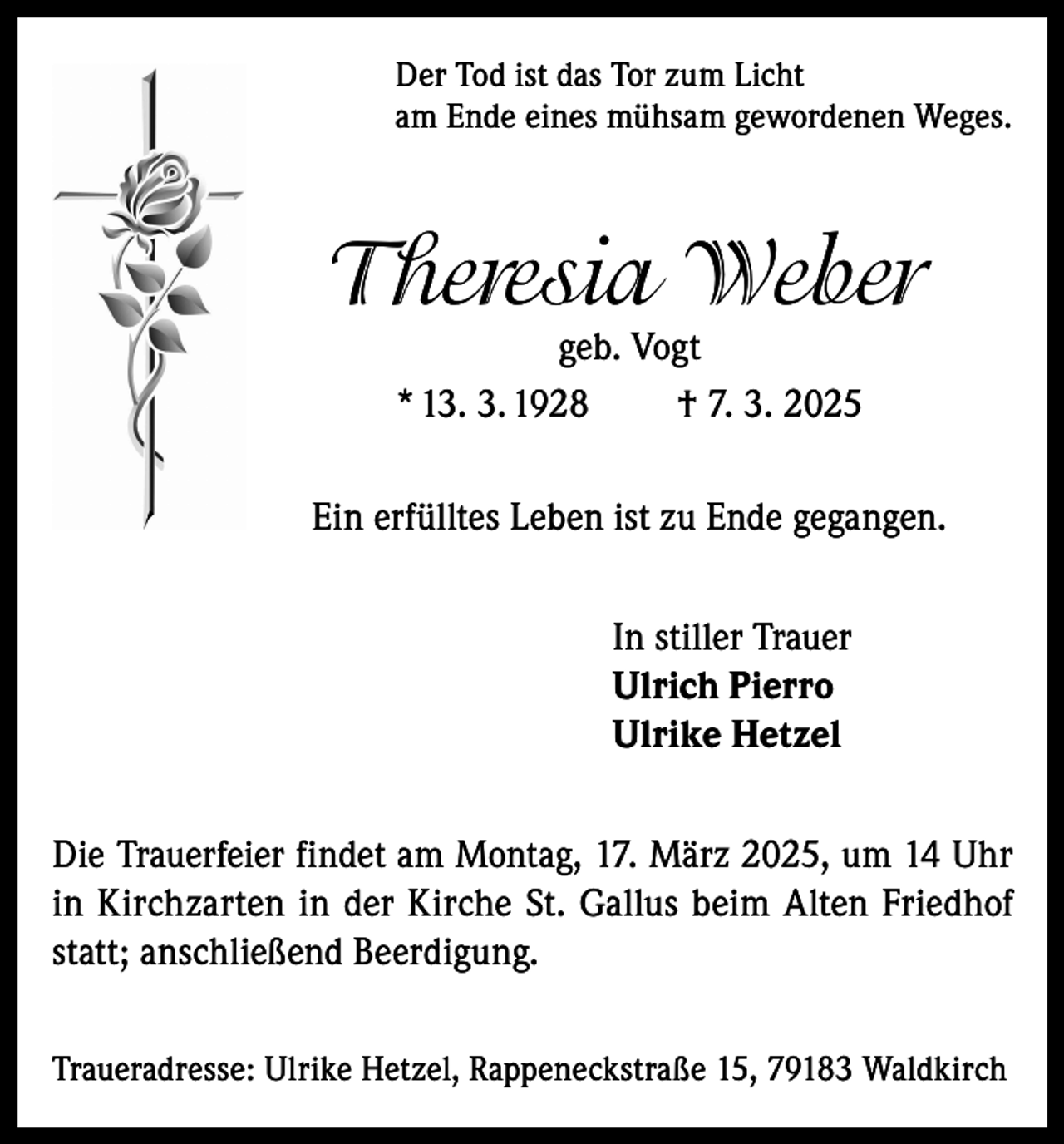 <p>Der Tod ist das Tor zum Licht<br />am Ende eines mühsam gewordenen Weges.</p><p>Theresia Weber<br />geb. Vogt<br />* 13. 3. 1928<br />† 7. 3. 2025</p><p>Ein erfülltes Leben ist zu Ende gegangen.<br />In stiller Trauer<br />Ulrich Pierro<br />Ulrike Hetzel<br />Die Trauerfeier findet am Montag, 17. März 2025, um 14 Uhr<br />in Kirchzarten in der Kirche St. Gallus beim Alten Friedhof<br />statt; anschließend Beerdigung.<br />Traueradresse: Ulrike Hetzel, Rappeneckstraße 15, 79183 Waldkirch</p>