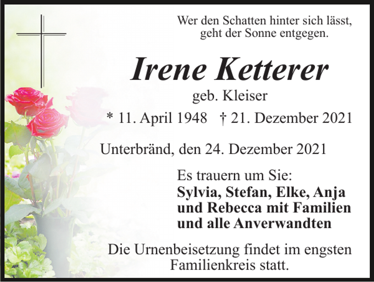 <p>Wer den Schatten hinter sich lässt,<br />geht der Sonne entgegen.</p><p>Irene Ketterer</p><p>geb. Kleiser<br />* 11. April 1948 † 21. Dezember 2021<br />Unterbränd, den 24. Dezember 2021<br />Es trauern um Sie:<br />Sylvia, Stefan, Elke, Anja<br />und Rebecca mit Familien<br />und alle Anverwandten<br />Die Urnenbeisetzung findet im engsten<br />Familienkreis statt.</p>