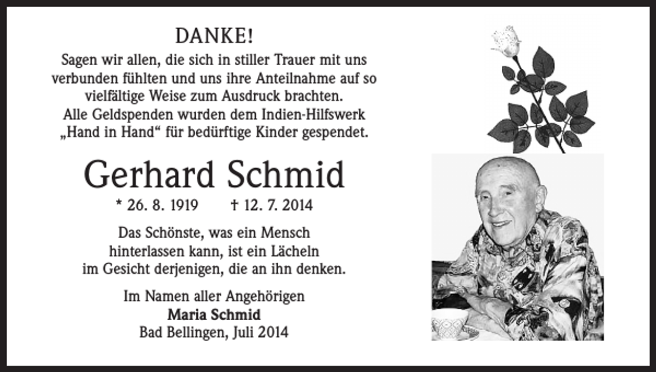 <p>DANKE!<br />Sagen wir allen, die sich in stiller Trauer mit uns<br />verbunden fühlten und uns ihre Anteilnahme auf so<br />vielfältige Weise zum Ausdruck brachten.<br />Alle Geldspenden wurden dem Indien-Hilfswerk<br />„Hand in Hand“ für bedürftige Kinder gespendet.</p><p>Gerhard Schmid<br />* 26. 8. 1919 † 12. 7. 2014</p><p>Das Schönste, was ein Mensch<br />hinterlassen kann, ist ein Lächeln<br />im Gesicht derjenigen, die an ihn denken.<br />Im Namen aller Angehörigen<br />Maria Schmid<br />Bad Bellingen, Juli 2014</p>