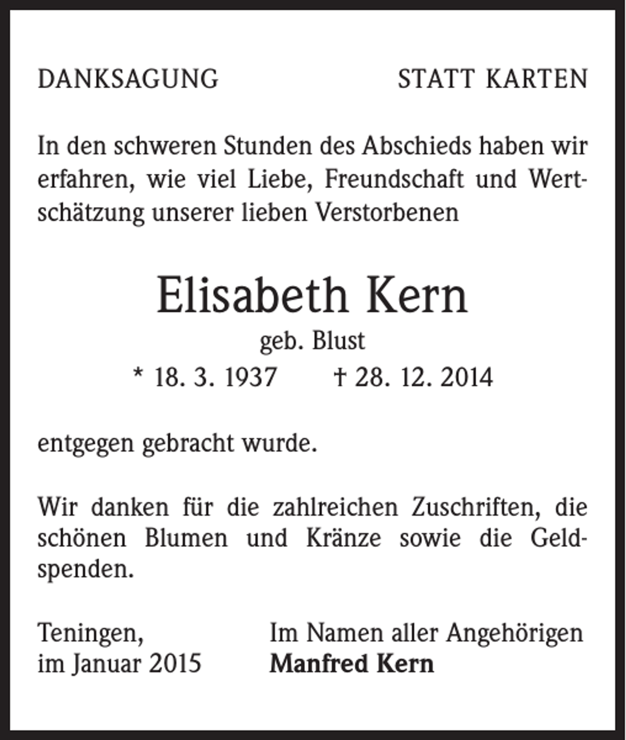 <p>DANKSAGUNG</p><p>STATT KARTEN</p><p>In den schweren Stunden des Abschieds haben wir<br />­erfahren, wie viel Liebe, Freundschaft und Wert­<br />schätzung unserer lieben Verstorbenen</p><p>Elisabeth Kern</p><p>geb. Blust<br />* 18. 3. 1937 † 28. 12. 2014<br />entgegen gebracht wurde.<br />Wir danken für die zahlreichen Zuschriften, die<br />schönen Blumen und Kränze sowie die Geld­<br />spenden.<br />Teningen,<br />im Januar 2015</p><p>Im Namen aller Angehörigen<br />Manfred Kern</p>