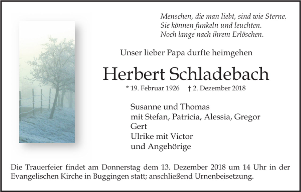 <p>Menschen, die man liebt, sind wie Sterne.<br />Sie können funkeln und leuchten.<br />Noch lange nach ihrem Erlöschen.</p><p>Unser lieber Papa durfte heimgehen</p><p>Herbert Schladebach<br />* 19. Februar 1926</p><p>† 2. Dezember 2018</p><p>Susanne und Thomas<br />mit Stefan, Patricia, Alessia, Gregor<br />Gert<br />Ulrike mit Victor<br />und Angehörige<br />Die Trauerfeier findet am Donnerstag dem 13. Dezember 2018 um 14 Uhr in der<br />Evangelischen Kirche in Buggingen statt; anschließend Urnenbeisetzung.</p>