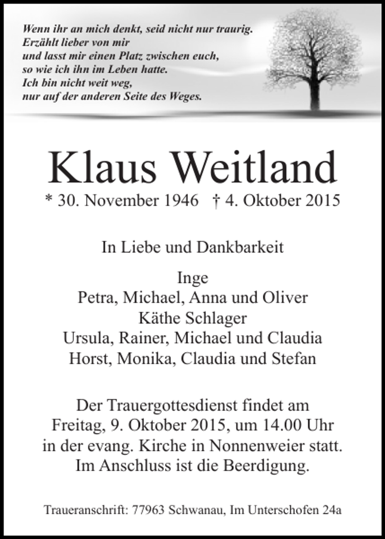 <p>Wenn ihr an mich denkt, seid nicht nur traurig.<br />Erzählt lieber von mir<br />und lasst mir einen Platz zwischen euch,<br />so wie ich ihn im Leben hatte.<br />Ich bin nicht weit weg,<br />nur auf der anderen Seite des Weges.</p><p>Klaus Weitland</p><p>* 30. November 1946 † 4. Oktober 2015<br />In Liebe und Dankbarkeit<br />Inge<br />Petra, Michael, Anna und Oliver<br />Käthe Schlager<br />Ursula, Rainer, Michael und Claudia<br />Horst, Monika, Claudia und Stefan<br />Der Trauergottesdienst findet am<br />Freitag, 9. Oktober 2015, um 14.00 Uhr<br />in der evang. Kirche in Nonnenweier statt.<br />Im Anschluss ist die Beerdigung.<br />Traueranschrift: 77963 Schwanau, Im Unterschofen 24a</p>