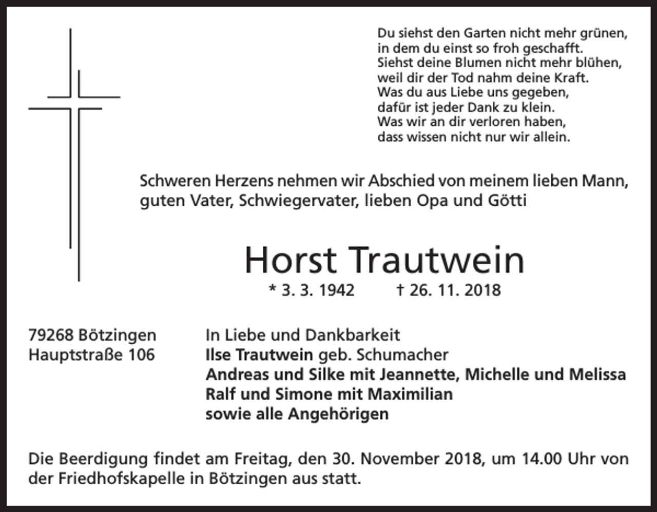 <p>Du siehst den Garten nicht mehr grünen,<br />in dem du einst so froh geschafft.<br />Siehst deine Blumen nicht mehr blühen,<br />weil dir der Tod nahm deine Kraft.<br />Was du aus Liebe uns gegeben,<br />dafür ist jeder Dank zu klein.<br />Was wir an dir verloren haben,<br />dass wissen nicht nur wir allein.</p><p>Schweren Herzens nehmen wir Abschied von meinem lieben Mann,<br />guten Vater, Schwiegervater, lieben Opa und Götti</p><p>Horst Trautwein<br />* 3. 3. 1942</p><p>† 26. 11. 2018</p><p>79268 Bötzingen<br />In Liebe und Dankbarkeit<br />Hauptstraße 106 Ilse Trautwein geb. Schumacher<br />Andreas und Silke mit Jeannette, Michelle und Melissa<br />Ralf und Simone mit Maximilian<br />sowie alle Angehörigen<br />Die Beerdigung findet am Freitag, den 30. November 2018, um 14.00 Uhr von<br />der Friedhofskapelle in Bötzingen aus statt.</p>