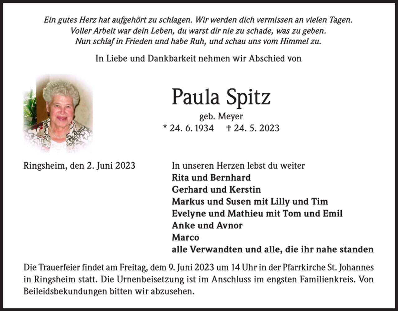 <p>Ein gutes Herz hat aufgehört zu schlagen. Wir werden dich vermissen an vielen Tagen.<br />Voller Arbeit war dein Leben, du warst dir nie zu schade, was zu geben.<br />Nun schlaf in Frieden und habe Ruh, und schau uns vom Himmel zu.</p><p>In Liebe und Dankbarkeit nehmen wir Abschied von</p><p>Paula Spitz</p><p>geb. Meyer<br />* 24. 6. 1934 † 24. 5. 2023</p><p>Ringsheim, den 2. Juni 2023<br />In unseren Herzen lebst du weiter</p><p>Rita und Bernhard</p><p>Gerhard und Kerstin</p><p>Markus und Susen mit Lilly und Tim</p><p>Evelyne und Mathieu mit Tom und Emil</p><p>Anke und Avnor<br />Marco</p><p>alle Verwandten und alle, die ihr nahe standen<br />Die Trauerfeier findet am Freitag, dem 9. Juni 2023 um 14 Uhr in der Pfarrkirche St. Johannes<br />in Ringsheim statt. Die Urnenbeisetzung ist im Anschluss im engsten Familienkreis. Von<br />Beileidsbekundungen bitten wir abzusehen.</p>