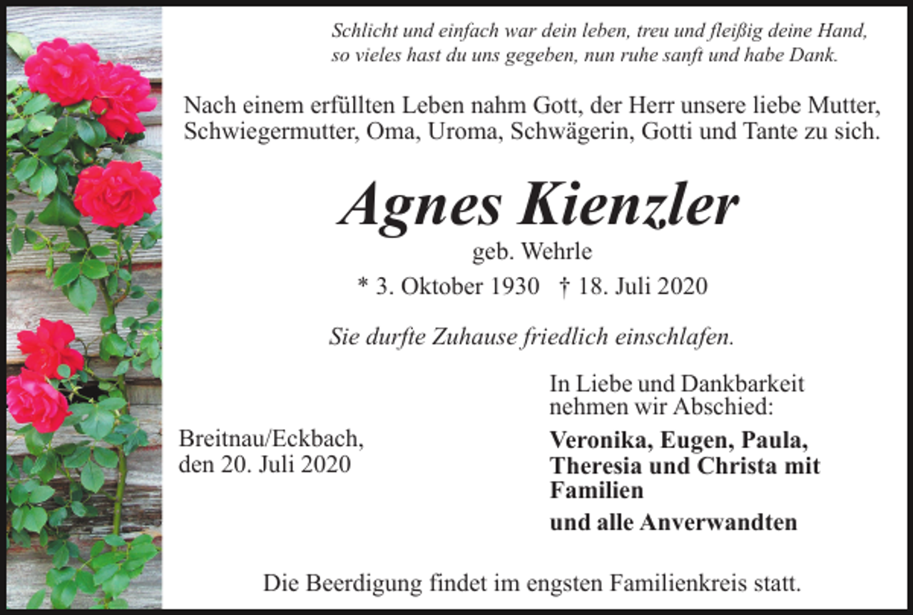 <p>Schlicht und einfach war dein leben, treu und fleißig deine Hand,<br />so vieles hast du uns gegeben, nun ruhe sanft und habe Dank.</p><p>Nach einem erfüllten Leben nahm Gott, der Herr unsere liebe Mutter,<br />Schwiegermutter, Oma, Uroma, Schwägerin, Gotti und Tante zu sich.</p><p>Agnes Kienzler<br />geb. Wehrle<br />* 3. Oktober 1930 † 18. Juli 2020</p><p>Sie durfte Zuhause friedlich einschlafen.</p><p>Breitnau/Eckbach,<br />den 20. Juli 2020</p><p>In Liebe und Dankbarkeit<br />nehmen wir Abschied:<br />Veronika, Eugen, Paula,<br />Theresia und Christa mit<br />Familien<br />und alle Anverwandten</p><p>Die Beerdigung findet im engsten Familienkreis statt.</p>