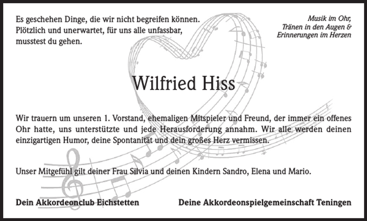 <p>Es geschehen Dinge, die wir nicht begreifen können.<br />Plötzlich und unerwartet, für uns alle unfassbar,<br />musstest du gehen.</p><p>Musik im Ohr,<br />Tränen in den Augen &amp;<br />Erinnerungen im Herzen</p><p>Wilfried Hiss<br />Wir trauern um unseren 1. Vorstand, ehemaligen Mitspieler und Freund, der immer ein offenes<br />Ohr hatte, uns unterstützte und jede Herausforderung annahm. Wir alle werden deinen<br />einzigartigen Humor, deine Spontanität und dein großes Herz vermissen.<br />Unser Mitgefühl gilt deiner Frau Silvia und deinen Kindern Sandro, Elena und Mario.<br />Dein Akkordeonclub Eichstetten</p><p>Deine Akkordeonspielgemeinschaft Teningen</p>