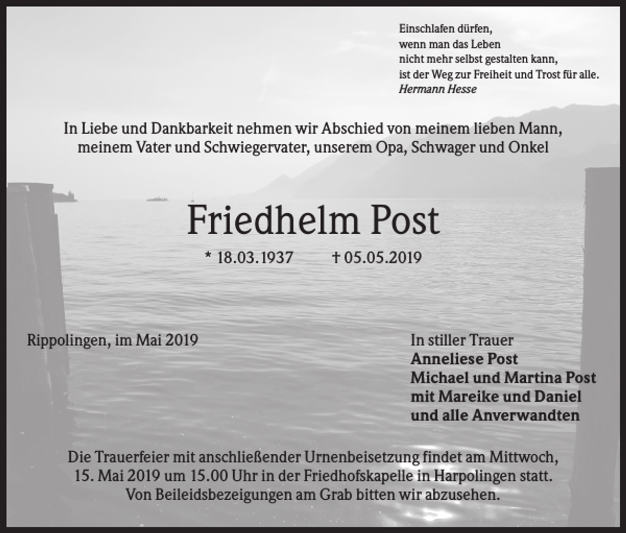<p>Einschlafen dürfen,<br />wenn man das Leben<br />nicht mehr selbst gestalten kann,<br />ist der Weg zur Freiheit und Trost für alle.<br />Hermann Hesse</p><p>In Liebe und Dankbarkeit nehmen wir Abschied von meinem lieben Mann,<br />meinem Vater und Schwiegervater, unserem Opa, Schwager und Onkel</p><p>Friedhelm Post<br />* 18.03.1937</p><p>Rippolingen, im Mai 2019</p><p>† 05.05.2019</p><p>In stiller Trauer<br />Anneliese Post<br />Michael und Martina Post<br />mit Mareike und Daniel<br />und alle Anverwandten</p><p>Die Trauerfeier mit anschließender Urnenbeisetzung findet am Mittwoch,<br />15. Mai 2019 um 15.00 Uhr in der Friedhofskapelle in Harpolingen statt.<br />Von Beileidsbezeigungen am Grab bitten wir abzusehen.</p>
