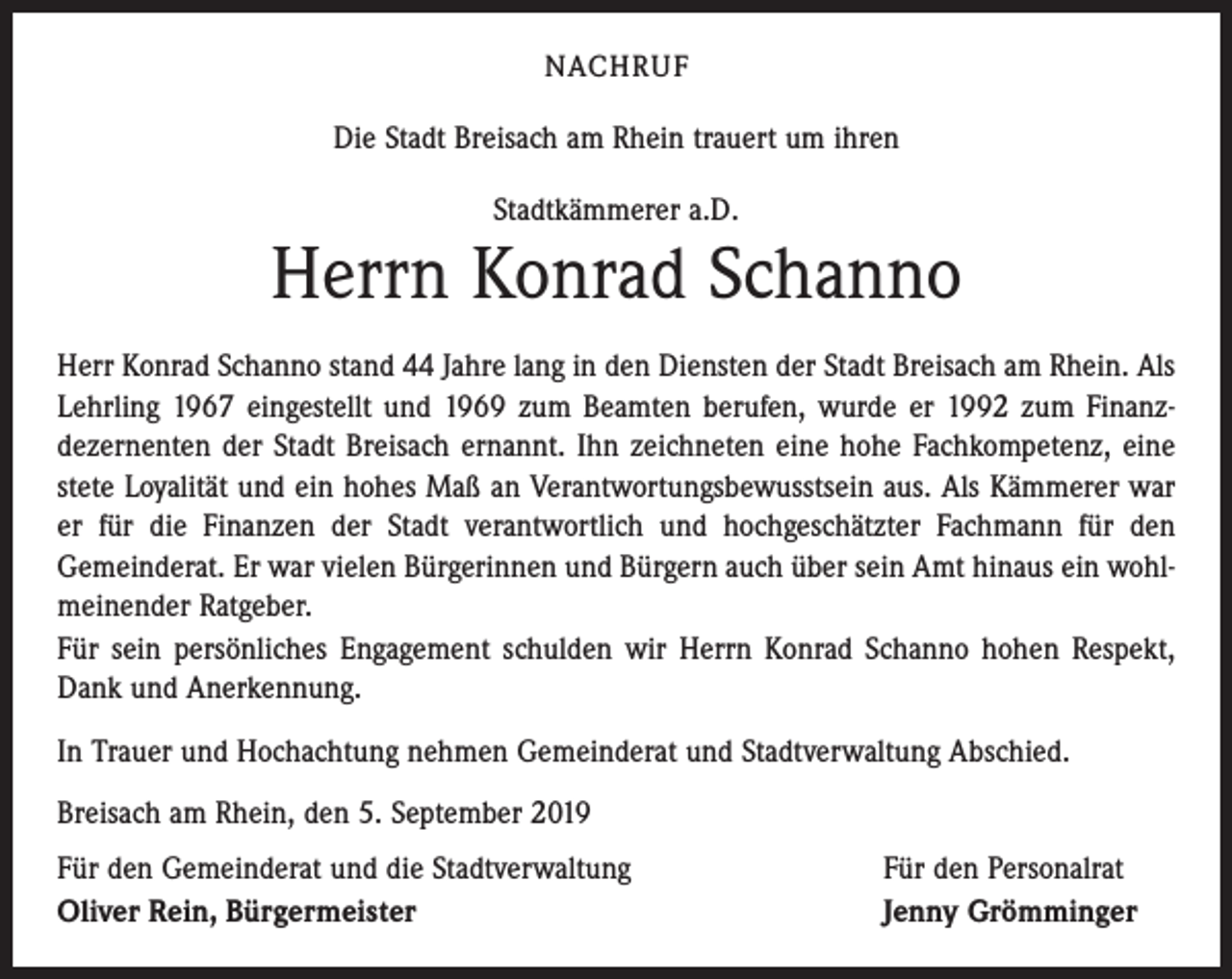 <p>NACHRUF</p><p>Die Stadt Breisach am Rhein trauert um ihren<br />Stadtkämmerer a.D.</p><p>Herrn Konrad Schanno<br />Herr Konrad Schanno stand 44 Jahre lang in den Diensten der Stadt Breisach am Rhein. Als<br />Lehrling 1967 eingestellt und 1969 zum Beamten berufen, wurde er 1992 zum Finanzdezernenten der Stadt Breisach ernannt. Ihn zeichneten eine hohe Fachkompetenz, eine<br />stete Loyalität und ein hohes Maß an Verantwortungsbewusstsein aus. Als Kämmerer war<br />er für die Finanzen der Stadt verantwortlich und hochgeschätzter Fachmann für den<br />Gemeinderat. Er war vielen Bürgerinnen und Bürgern auch über sein Amt hinaus ein wohlmeinender Ratgeber.<br />Für sein persönliches Engagement schulden wir Herrn Konrad Schanno hohen Respekt,<br />Dank und Anerkennung.<br />In Trauer und Hochachtung nehmen Gemeinderat und Stadtverwaltung Abschied.<br />Breisach am Rhein, den 5. September 2019<br />Für den Gemeinderat und die Stadtverwaltung<br />Oliver Rein, Bürgermeister</p><p>Für den Personalrat<br />Jenny Grömminger</p>