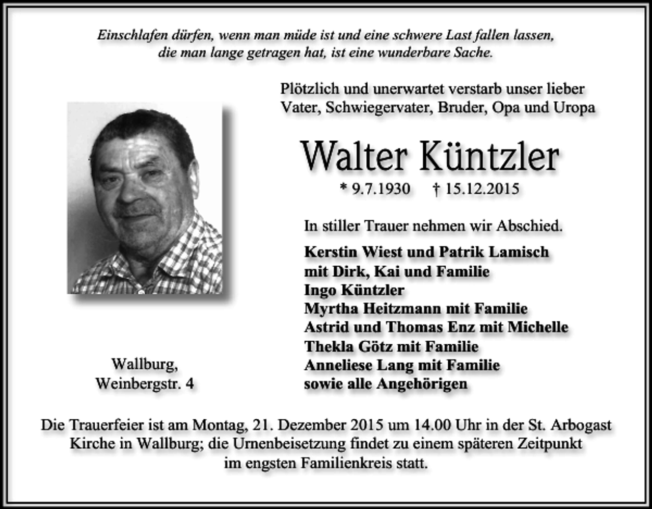 <p>Einschlafen dürfen, wenn man müde ist und eine schwere Last fallen lassen,<br />die man lange getragen hat, ist eine wunderbare Sache.</p><p>Plötzlich und unerwartet verstarb unser lieber<br />Vater, Schwiegervater, Bruder, Opa und Uropa</p><p>Walter Küntzler<br />* 9.7.1930</p><p>† 15.12.2015</p><p>In stiller Trauer nehmen wir Abschied.</p><p>Wallburg,<br />Weinbergstr. 4</p><p>Kerstin Wiest und Patrik Lamisch<br />mit Dirk, Kai und Familie<br />Ingo Küntzler<br />Myrtha Heitzmann mit Familie<br />Astrid und Thomas Enz mit Michelle<br />Thekla Götz mit Familie<br />Anneliese Lang mit Familie<br />sowie alle Angehörigen</p><p>Die Trauerfeier ist am Montag, 21. Dezember 2015 um 14.00 Uhr in der St. Arbogast<br />Kirche in Wallburg; die Urnenbeisetzung findet zu einem späteren Zeitpunkt<br />im engsten Familienkreis statt.</p>