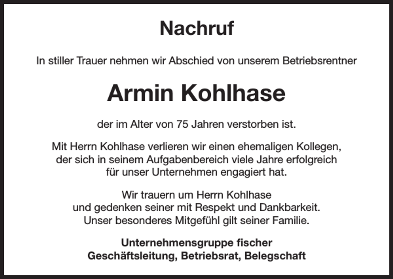 <p>Nachruf<br />In stiller Trauer nehmen wir Abschied von unserem Betriebsrentner</p><p>Armin Kohlhase<br />der im Alter von 75 Jahren verstorben ist.<br />Mit Herrn Kohlhase verlieren wir einen ehemaligen Kollegen,<br />der sich in seinem Aufgabenbereich viele Jahre erfolgreich<br />für unser Unternehmen engagiert hat.<br />Wir trauern um Herrn Kohlhase<br />und gedenken seiner mit Respekt und Dankbarkeit.<br />Unser besonderes Mitgefühl gilt seiner Familie.<br />Unternehmensgruppe fischer<br />Geschäftsleitung, Betriebsrat, Belegschaft</p>