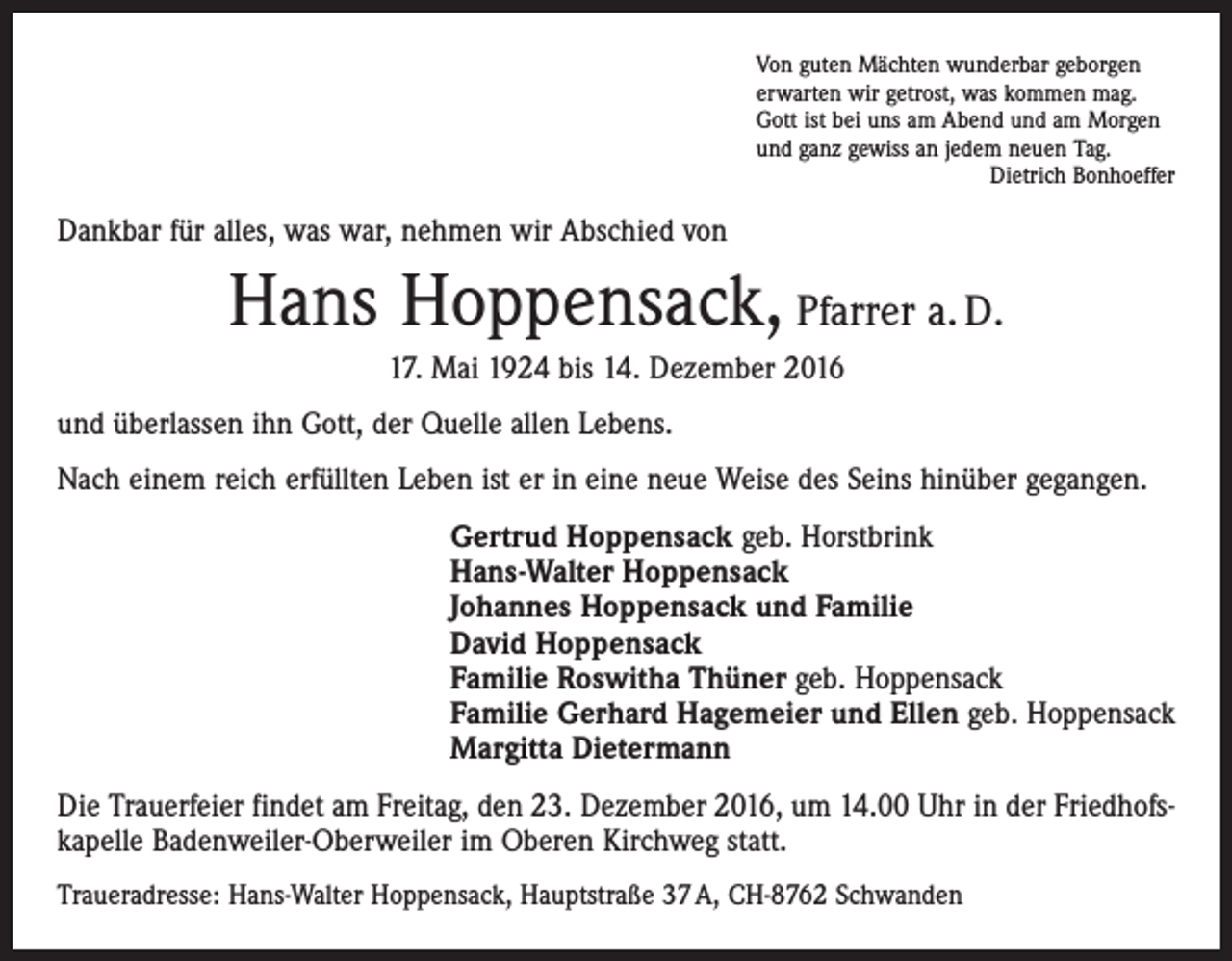 <p>Von guten Mächten wunderbar geborgen<br />erwarten wir getrost, was kommen mag.<br />Gott ist bei uns am Abend und am Morgen<br />und ganz gewiss an jedem neuen Tag.</p><p>Dietrich Bonhoeffer</p><p>Dankbar für alles, was war, nehmen wir Abschied von</p><p>Hans Hoppensack, Pfarrer a. D.<br />17. Mai 1924 bis 14. Dezember 2016<br />und überlassen ihn Gott, der Quelle allen Lebens.<br />Nach einem reich erfüllten Leben ist er in eine neue Weise des Seins hinüber gegangen.<br />Gertrud Hoppensack geb. Horstbrink<br />Hans-Walter Hoppensack<br />Johannes Hoppensack und Familie<br />David Hoppensack<br />Familie Roswitha Thüner geb. Hoppensack<br />Familie Gerhard Hagemeier und Ellen geb. Hoppensack<br />Margitta Dietermann<br />Die Trauerfeier findet am Freitag, den 23. Dezember 2016, um 14.00 Uhr in der Friedhofskapelle Badenweiler-Oberweiler im Oberen Kirchweg statt.<br />Traueradresse: Hans-Walter Hoppensack, Hauptstraße 37 A, CH-8762 Schwanden</p>