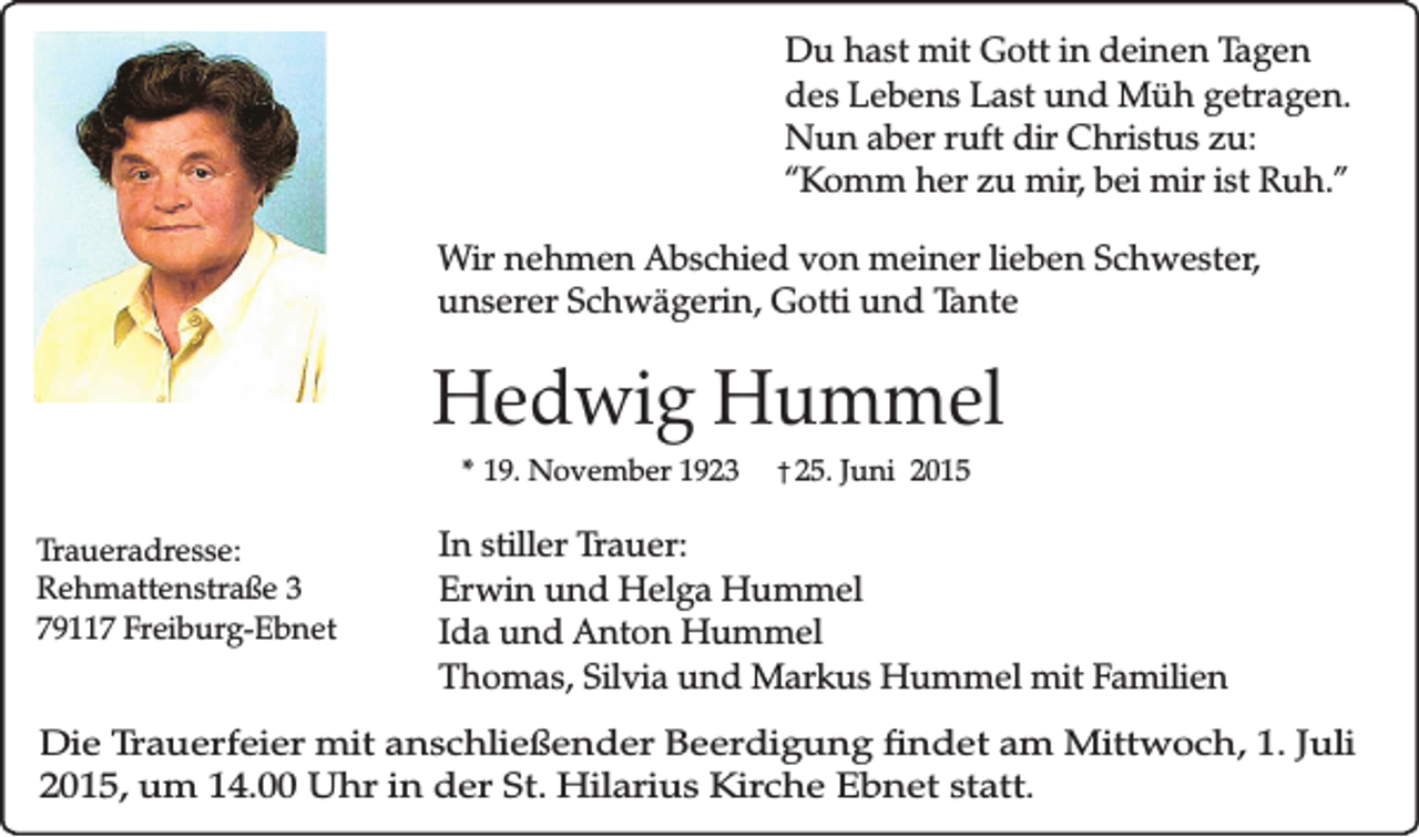 <p>Du hast mit Gott in deinen Tagen<br />des Lebens Last und Müh getragen.<br />Nun aber ruft dir Christus zu:<br />“Komm her zu mir, bei mir ist Ruh.”<br />Wir nehmen Abschied von meiner lieben Schwester,<br />unserer Schwägerin, Gotti und Tante</p><p>Hedwig Hummel<br />* 19. November 1923</p><p>Traueradresse:<br />Rehmattenstraße 3<br />79117 Freiburg-Ebnet</p><p> 25. Juni 2015</p><p>In stiller Trauer:<br />Erwin und Helga Hummel<br />Ida und Anton Hummel<br />Thomas, Silvia und Markus Hummel mit Familien</p><p>Die Trauerfeier mit anschließender Beerdigung findet am Mittwoch, 1. Juli<br />2015, um 14.00 Uhr in der St. Hilarius Kirche Ebnet statt.</p>