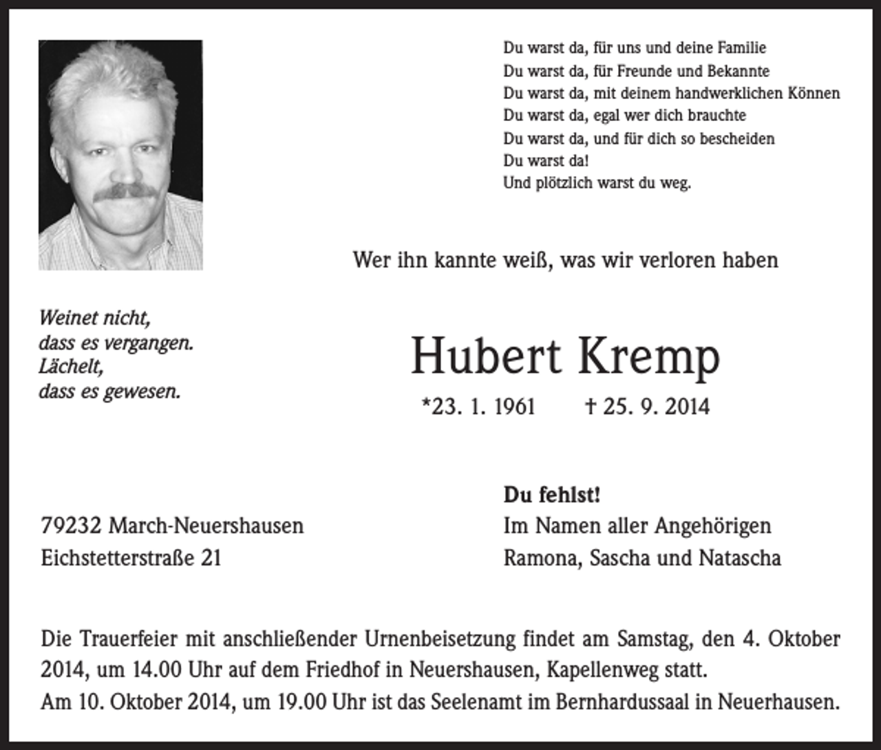 <p>Du warst da, für uns und deine Familie<br />Du warst da, für Freunde und Bekannte<br />Du warst da, mit deinem handwerklichen Können<br />Du warst da, egal wer dich brauchte<br />Du warst da, und für dich so bescheiden<br />Du warst da!<br />Und plötzlich warst du weg.</p><p>Wer ihn kannte weiß, was wir verloren haben<br />Weinet nicht,<br />dass es vergangen.<br />Lächelt,<br />dass es gewesen.</p><p>79232 March-Neuershausen<br />Eichstetterstraße 21</p><p>Hubert Kremp<br />*23. 1. 1961 † 25. 9. 2014<br />Du fehlst!<br />Im Namen aller Angehörigen<br />Ramona, Sascha und Natascha</p><p>Die Trauerfeier mit anschließender Urnenbeisetzung findet am Samstag, den 4. Oktober<br />2014, um 14.00 Uhr auf dem Friedhof in Neuershausen, Kapellenweg statt.<br />Am 10. Oktober 2014, um 19.00 Uhr ist das Seelenamt im Bernhardussaal in Neuerhausen.</p>