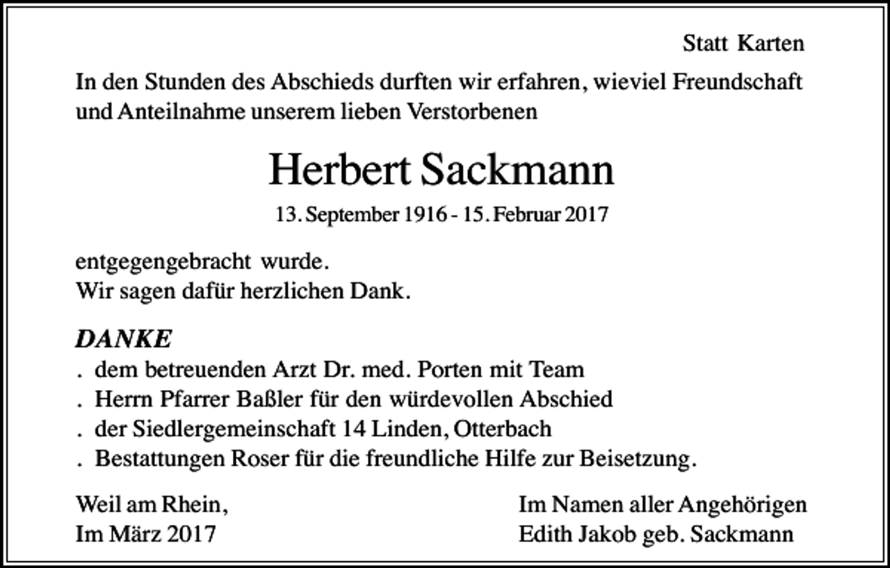 <p>Statt Karten<br />In den Stunden des Abschieds durften wir erfahren, wieviel Freundschaft<br />und Anteilnahme unserem lieben Verstorbenen</p><p>Herbert Sackmann<br />13. September 1916 - 15. Februar 2017</p><p>entgegengebracht wurde.<br />Wir sagen dafür herzlichen Dank.</p><p>DANKE<br />.<br />.<br />.<br />.</p><p>dem betreuenden Arzt Dr. med. Porten mit Team<br />Herrn Pfarrer Baßler für den würdevollen Abschied<br />der Siedlergemeinschaft 14 Linden, Otterbach<br />Bestattungen Roser für die freundliche Hilfe zur Beisetzung.</p><p>Weil am Rhein,<br />Im März 2017</p><p>Im Namen aller Angehörigen<br />Edith Jakob geb. Sackmann</p>