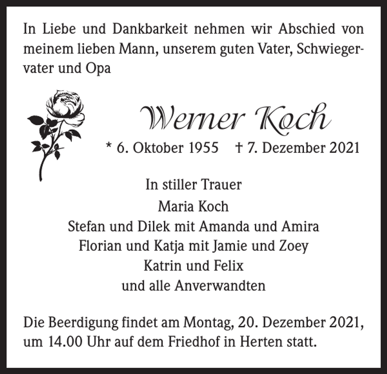 <p>In Liebe und Dankbarkeit nehmen wir Abschied von<br />meinem lieben Mann, unserem guten Vater, Schwiegervater und Opa</p><p>Werner Koch<br />* 6. Oktober 1955 † 7. Dezember 2021<br />In stiller Trauer<br />Maria Koch<br />Stefan und Dilek mit Amanda und Amira<br />Florian und Katja mit Jamie und Zoey<br />Katrin und Felix<br />und alle Anverwandten<br />Die Beerdigung findet am Montag, 20. Dezember 2021,<br />um 14.00 Uhr auf dem Friedhof in Herten statt.</p>