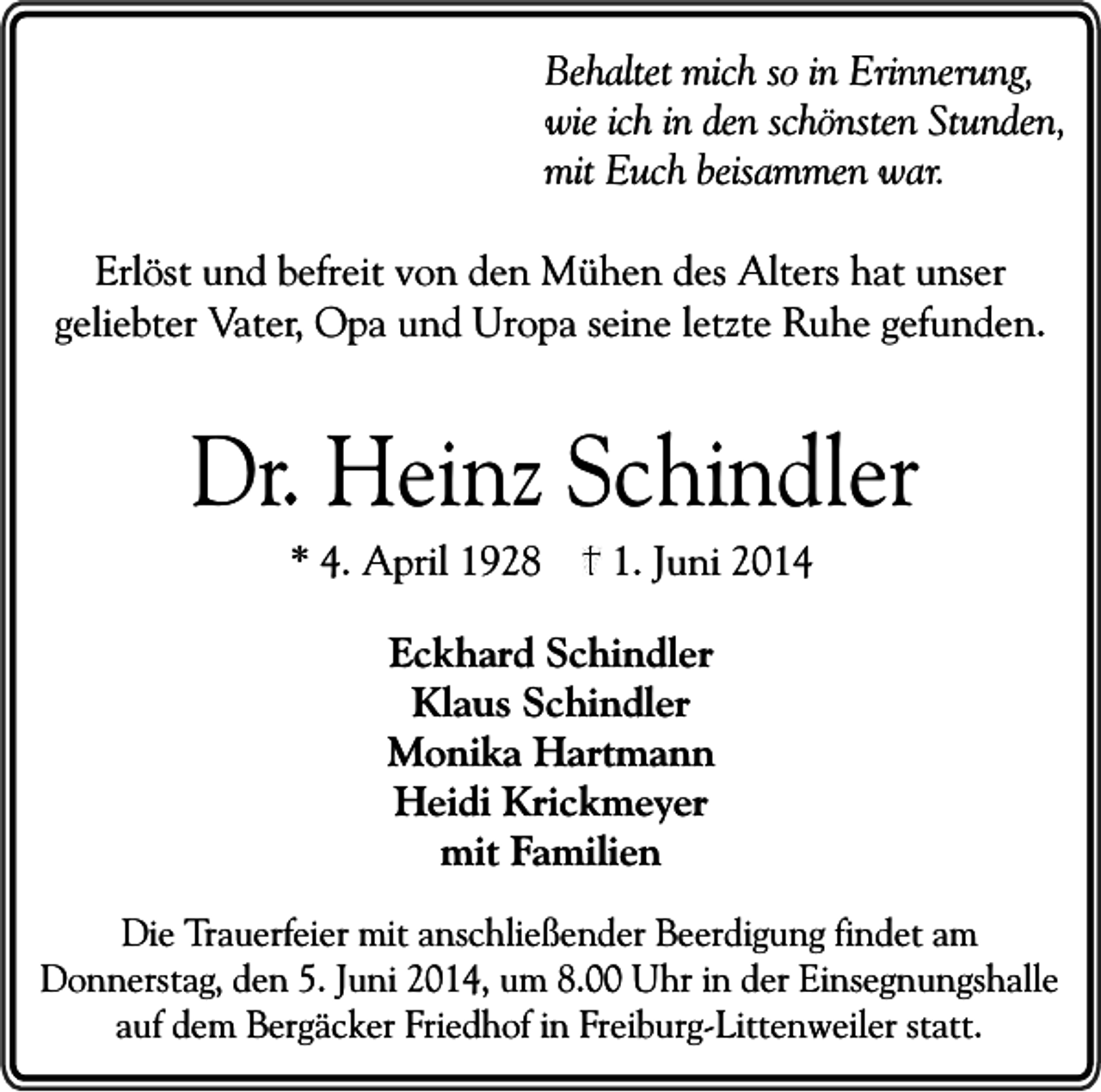 <p>Behaltet mich so in Erinnerung,<br />wie ich in den schönsten Stunden,<br />mit Euch beisammen war.<br />Erlöst und befreit von den Mühen des Alters hat unser<br />geliebter Vater, Opa und Uropa seine letzte Ruhe gefunden.</p><p>Dr. Heinz Schindler<br />* 4. April 1928</p><p>1. Juni 2014</p><p>Eckhard Schindler<br />Klaus Schindler<br />Monika Hartmann<br />Heidi Krickmeyer<br />mit Familien<br />Die Trauerfeier mit anschließender Beerdigung findet am<br />Donnerstag, den 5. Juni 2014, um 8.00 Uhr in der Einsegnungshalle<br />auf dem Bergäcker Friedhof in Freiburg-Littenweiler statt.</p>