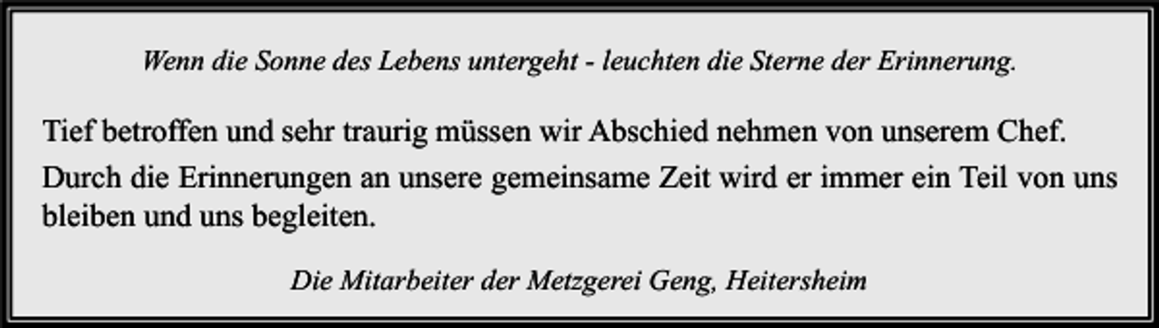 <p>Wenn die Sonne des Lebens untergeht - leuchten die Sterne der Erinnerung.</p><p>Tief betroffen und sehr traurig müssen wir Abschied nehmen von unserem Chef.<br />Durch die Erinnerungen an unsere gemeinsame Zeit wird er immer ein Teil von uns<br />bleiben und uns begleiten.<br />Die Mitarbeiter der Metzgerei Geng, Heitersheim</p>