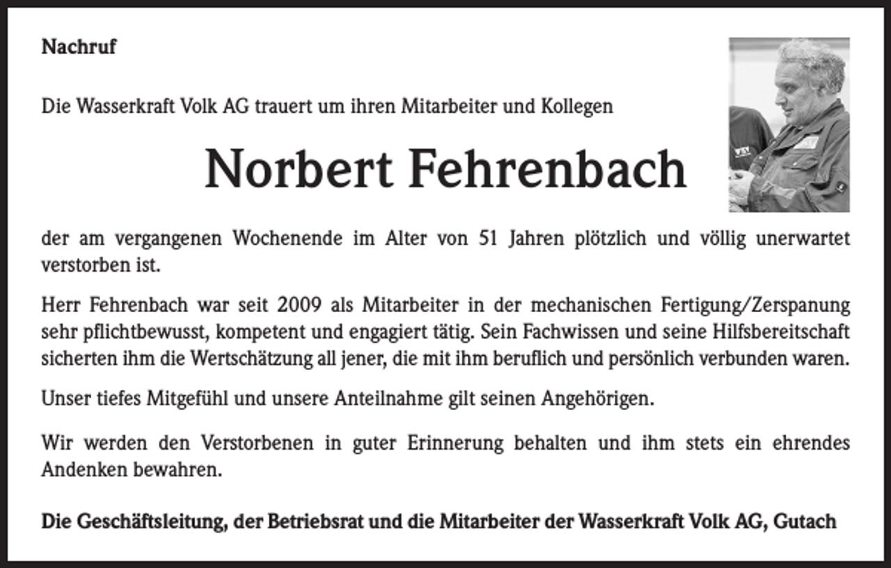 <p>Nachruf<br />Die Wasserkraft Volk AG trauert um ihren Mitarbeiter und Kollegen</p><p>Norbert Fehrenbach<br />der am vergangenen Wochenende im Alter von 51 Jahren plötzlich und völlig unerwartet<br />verstorben ist.<br />Herr Fehrenbach war seit 2009 als Mitarbeiter in der mechanischen Fertigung/Zerspanung<br />sehr pflichtbewusst, kompetent und engagiert tätig. Sein Fachwissen und seine Hilfsbereitschaft<br />sicherten ihm die Wertschätzung all jener, die mit ihm beruflich und persönlich verbunden waren.<br />Unser tiefes Mitgefühl und unsere Anteilnahme gilt seinen Angehörigen.<br />Wir werden den Verstorbenen in guter Erinnerung behalten und ihm stets ein ehrendes<br />Andenken bewahren.<br />Die Geschäftsleitung, der Betriebsrat und die Mitarbeiter der Wasserkraft Volk AG, Gutach</p>
