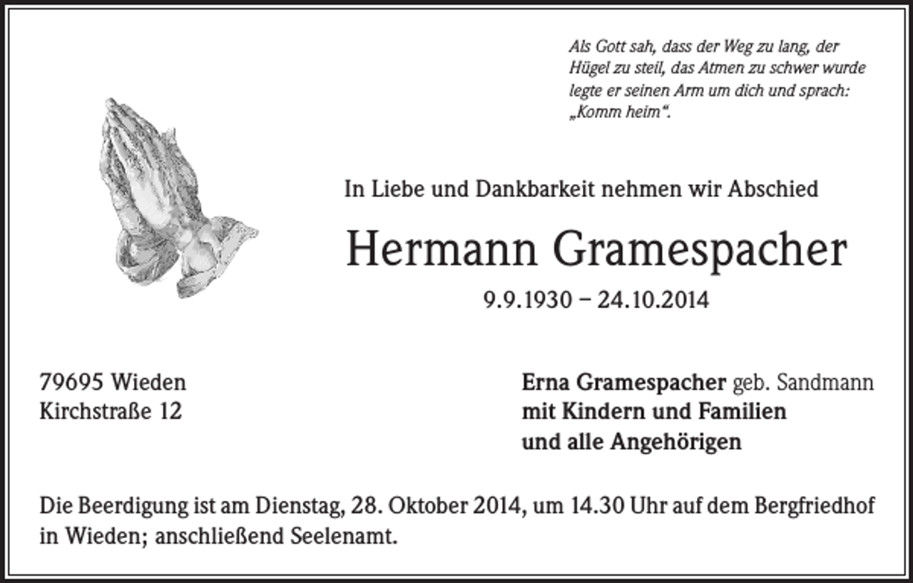 <p>Als Gott sah, dass der Weg zu lang, der<br />Hügel zu steil, das Atmen zu schwer wurde<br />legte er seinen Arm um dich und sprach:<br />„Komm heim“.</p><p>In Liebe und Dankbarkeit nehmen wir Abschied</p><p>Hermann Gramespacher<br />9.9.1930 – 24.10.2014<br />79695 Wieden<br />Kirchstraße 12</p><p>Erna Gramespacher geb. Sandmann<br />mit Kindern und Familien<br />und alle Angehörigen</p><p>Die Beerdigung ist am Dienstag, 28. Oktober 2014, um 14.30 Uhr auf dem Bergfriedhof<br />in Wieden; anschließend Seelenamt.</p>