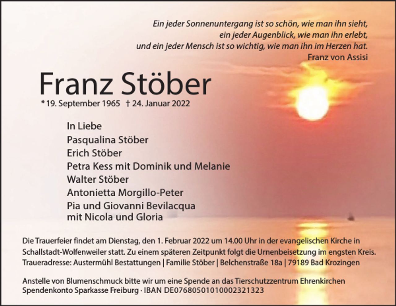 <p>Ein jeder Sonnenuntergang ist so schön, wie man ihn sieht,<br />ein jeder Augenblick, wie man ihn erlebt,<br />und ein jeder Mensch ist so wichtig, wie man ihn im Herzen hat.<br />Franz von Assisi</p><p>Franz Stöber<br />* 19. September 1965 † 24. Januar 2022</p><p>In Liebe<br />Pasqualina Stöber<br />Erich Stöber<br />Petra Kess mit Dominik und Melanie<br />Walter Stöber<br />Antonietta Morgillo-Peter<br />Pia und Giovanni Bevilacqua<br />mit Nicola und Gloria<br />Die Trauerfeier findet am Dienstag, den 1. Februar 2022 um 14.00 Uhr in der evangelischen Kirche in<br />Schallstadt-Wolfenweiler statt. Zu einem späteren Zeitpunkt folgt die Urnenbeisetzung im engsten Kreis.<br />Traueradresse: Austermühl Bestattungen | Familie Stöber | Belchenstraße 18a | 79189 Bad Krozingen<br />Anstelle von Blumenschmuck bitte wir um eine Spende an das Tierschutzzentrum Ehrenkirchen<br />Spendenkonto Sparkasse Freiburg · IBAN DE07680501010002321323</p>