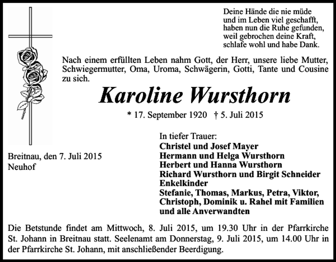 <p>Deine Hände die nie müde<br />und im Leben viel geschafft,<br />haben nun die Ruhe gefunden,<br />weil gebrochen deine Kraft,<br />schlafe wohl und habe Dank.</p><p>Nach einem erfüllten Leben nahm Gott, der Herr, unsere liebe Mutter,<br />Schwiegermutter, Oma, Uroma, Schwägerin, Gotti, Tante und Cousine<br />zu sich.</p><p>Karoline Wursthorn<br />* 17. September 1920 † 5. Juli 2015</p><p>Breitnau, den 7. Juli 2015<br />Neuhof</p><p>In tiefer Trauer:<br />Christel und Josef Mayer<br />Hermann und Helga Wursthorn<br />Herbert und Hanna Wursthorn<br />Richard Wursthorn und Birgit Schneider<br />Enkelkinder<br />Stefanie, Thomas, Markus, Petra, Viktor,<br />Christoph, Dominik u. Rahel mit Familien<br />und alle Anverwandten</p><p>Die Betstunde findet am Mittwoch, 8. Juli 2015, um 19.30 Uhr in der Pfarrkirche<br />St. Johann in Breitnau statt. Seelenamt am Donnerstag, 9. Juli 2015, um 14.00 Uhr in<br />der Pfarrkirche St. Johann, mit anschließender Beerdigung.</p>