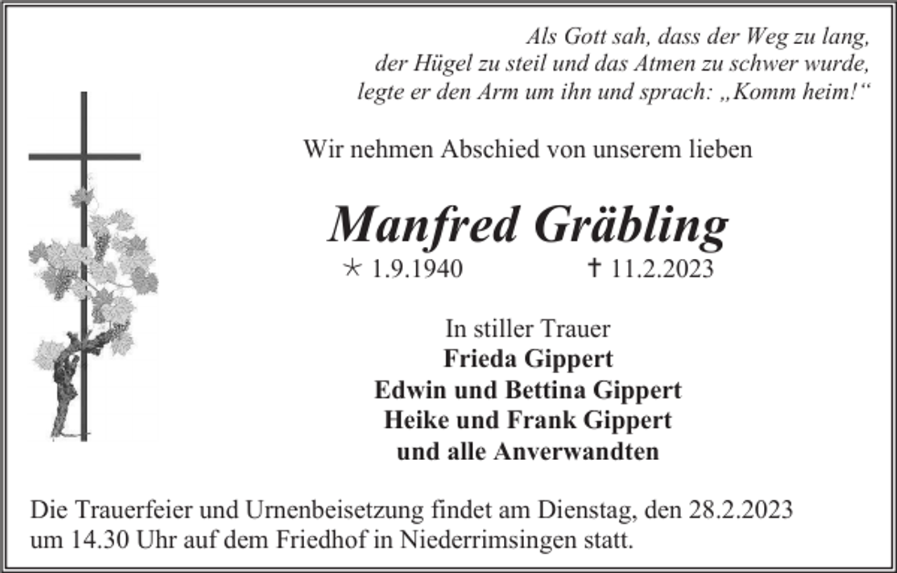 <p>Als Gott sah, dass der Weg zu lang,<br />der Hügel zu steil und das Atmen zu schwer wurde,<br />legte er den Arm um ihn und sprach: „Komm heim!“</p><p>Wir nehmen Abschied von unserem lieben</p><p>Manfred Gräbling<br />1.9.1940</p><p> 11.2.2023</p><p>In stiller Trauer<br />Frieda Gippert<br />Edwin und Bettina Gippert<br />Heike und Frank Gippert<br />und alle Anverwandten<br />Die Trauerfeier und Urnenbeisetzung findet am Dienstag, den 28.2.2023<br />um 14.30 Uhr auf dem Friedhof in Niederrimsingen statt.</p>