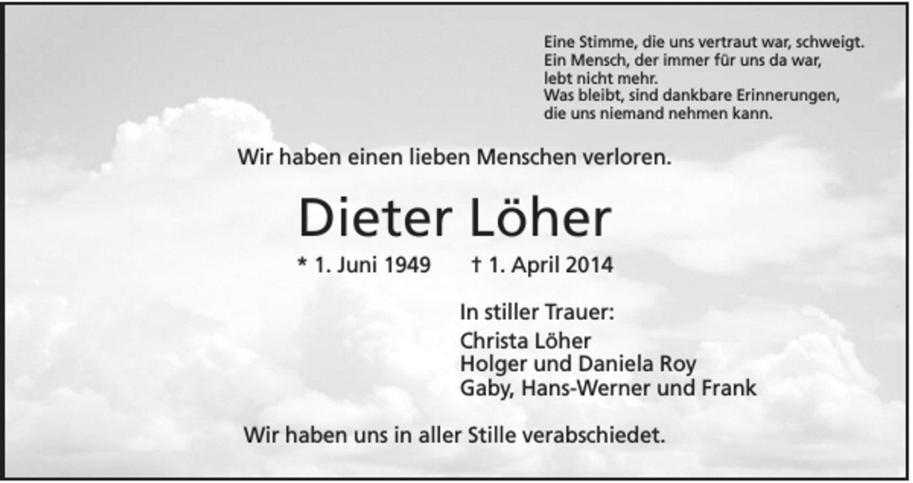 <p>Eine Stimme, die uns vertraut war, schweigt.<br />Ein Mensch, der immer für uns da war,<br />lebt nicht mehr.<br />Was bleibt, sind dankbare Erinnerungen,<br />die uns niemand nehmen kann.</p><p>Wir haben einen lieben Menschen verloren.</p><p>Dieter Löher<br />* 1. Juni 1949</p><p>† 1. April 2014<br />In stiller Trauer:<br />Christa Löher<br />Holger und Daniela Roy<br />Gaby, Hans-Werner und Frank</p><p>Wir haben uns in aller Stille verabschiedet.</p>