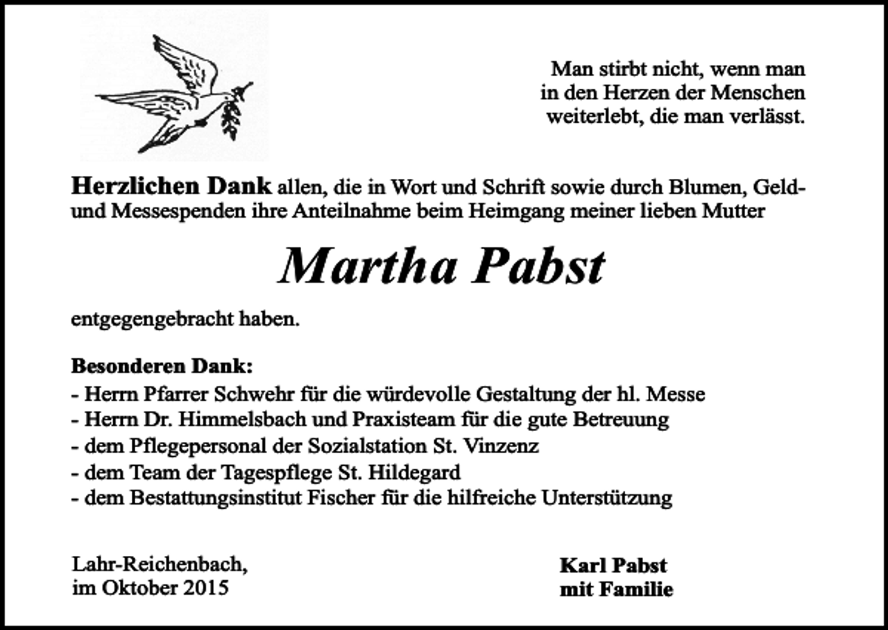 <p>Man stirbt nicht, wenn man<br />in den Herzen der Menschen<br />weiterlebt, die man verlässt.</p><p>Herzlichen Dank allen, die in Wort und Schrift sowie durch Blumen, Geldund Messespenden ihre Anteilnahme beim Heimgang meiner lieben Mutter</p><p>Martha Pabst<br />entgegengebracht haben.<br />Besonderen Dank:<br />- Herrn Pfarrer Schwehr für die würdevolle Gestaltung der hl. Messe<br />- Herrn Dr. Himmelsbach und Praxisteam für die gute Betreuung<br />- dem Pflegepersonal der Sozialstation St. Vinzenz<br />- dem Team der Tagespflege St. Hildegard<br />- dem Bestattungsinstitut Fischer für die hilfreiche Unterstützung<br />Lahr-Reichenbach,<br />im Oktober 2015</p><p>Karl Pabst<br />mit Familie</p>