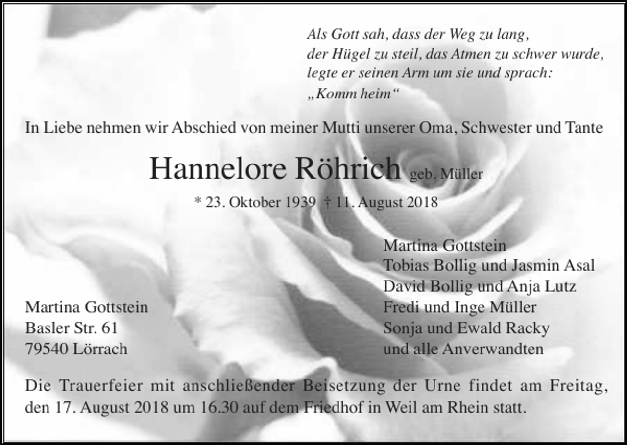 <p>Als Gott sah, dass der Weg zu lang,<br />der Hügel zu steil, das Atmen zu schwer wurde,<br />legte er seinen Arm um sie und sprach:<br />„Komm heim“</p><p>In Liebe nehmen wir Abschied von meiner Mutti unserer Oma, Schwester und Tante</p><p>Hannelore Röhrich geb. Müller<br />* 23. Oktober 1939 † 11. August 2018</p><p>Martina Gottstein<br />Basler Str. 61<br />79540 Lörrach</p><p>Martina Gottstein<br />Tobias Bollig und Jasmin Asal<br />David Bollig und Anja Lutz<br />Fredi und Inge Müller<br />Sonja und Ewald Racky<br />und alle Anverwandten</p><p>Die Trauerfeier mit anschließender Beisetzung der Urne findet am Freitag,<br />den 17. August 2018 um 16.30 auf dem Friedhof in Weil am Rhein statt.</p>