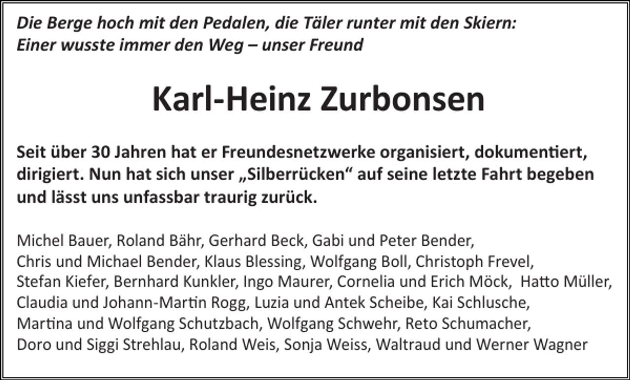 <p>Die Berge hoch mit den Pedalen, die Täler runter mit den Skiern:<br />Einer wusste immer den Weg – unser Freund</p><p>Karl-Heinz Zurbonsen<br />Seit über 30 Jahren hat er Freundesnetzwerke organisiert, dokumentiert,<br />dirigiert. Nun hat sich unser „Silberrücken“ auf seine letzte Fahrt begeben<br />und lässt uns unfassbar traurig zurück.<br />Michel Bauer, Roland Bähr, Gerhard Beck, Gabi und Peter Bender,<br />Chris und Michael Bender, Klaus Blessing, Wolfgang Boll, Christoph Frevel,<br />Stefan Kiefer, Bernhard Kunkler, Ingo Maurer, Cornelia und Erich Möck, Hatto Müller,<br />Claudia und Johann-Martin Rogg, Luzia und Antek Scheibe, Kai Schlusche,<br />Martina und Wolfgang Schutzbach, Wolfgang Schwehr, Reto Schumacher,<br />Doro und Siggi Strehlau, Roland Weis, Sonja Weiss, Waltraud und Werner Wagner</p>