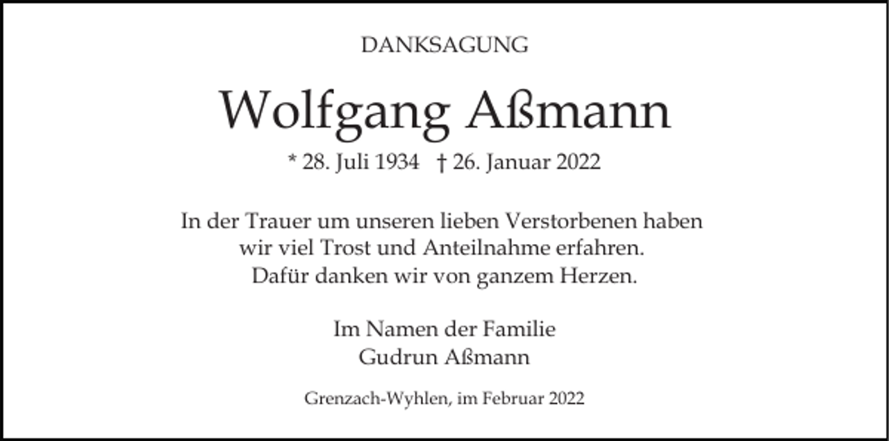 <p>DANKSAGUNG</p><p>Wolfgang Aßmann<br />* 28. Juli 1934 † 26. Januar 2022<br />In der Trauer um unseren lieben Verstorbenen haben<br />wir viel Trost und Anteilnahme erfahren.<br />Dafür danken wir von ganzem Herzen.<br />Im Namen der Familie<br />Gudrun Aßmann<br />Grenzach-Wyhlen, im Februar 2022</p>