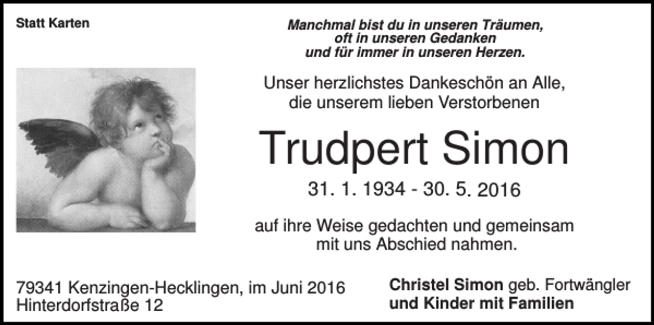 <p>Statt Karten</p><p>Manchmal bist du in unseren Träumen,<br />oft in unseren Gedanken<br />und für immer in unseren Herzen.</p><p>Unser herzlichstes Dankeschön an Alle,<br />die unserem lieben Verstorbenen</p><p>Trudpert Simon<br />31. 1. 1934 - 30. 5. 2016<br />auf ihre Weise gedachten und gemeinsam<br />mit uns Abschied nahmen.<br />79341 Kenzingen-Hecklingen, im Juni 2016<br />Hinterdorfstraße 12</p><p>Christel Simon geb. Fortwängler<br />und Kinder mit Familien</p>