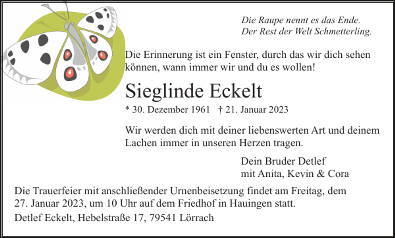 <p>Die Raupe nennt es das Ende.<br />Der Rest der Welt Schmetterling.</p><p>Die Erinnerung ist ein Fenster, durch das wir dich sehen<br />können, wann immer wir und du es wollen!</p><p>Sieglinde Eckelt<br />* 30. Dezember 1961 † 21. Januar 2023</p><p>Wir werden dich mit deiner liebenswerten Art und deinem<br />Lachen immer in unseren Herzen tragen.<br />Dein Bruder Detlef<br />mit Anita, Kevin &amp; Cora<br />Die Trauerfeier mit anschließender Urnenbeisetzung findet am Freitag, dem<br />27. Januar 2023, um 10 Uhr auf dem Friedhof in Hauingen statt.<br />Detlef Eckelt, Hebelstraße 17, 79541 Lörrach</p>