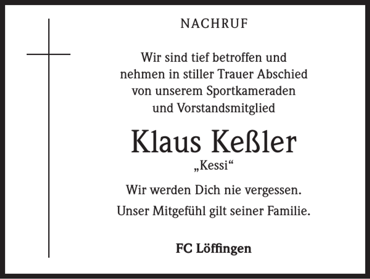 <p>NACHRUF<br />Wir sind tief betroffen und<br />nehmen in stiller Trauer Abschied<br />von unserem Sportkameraden<br />und Vorstandsmitglied</p><p>Klaus Keßler<br />„Kessi“</p><p>Wir werden Dich nie vergessen.<br />Unser Mitgefühl gilt seiner Familie.<br />FC Löffingen</p>