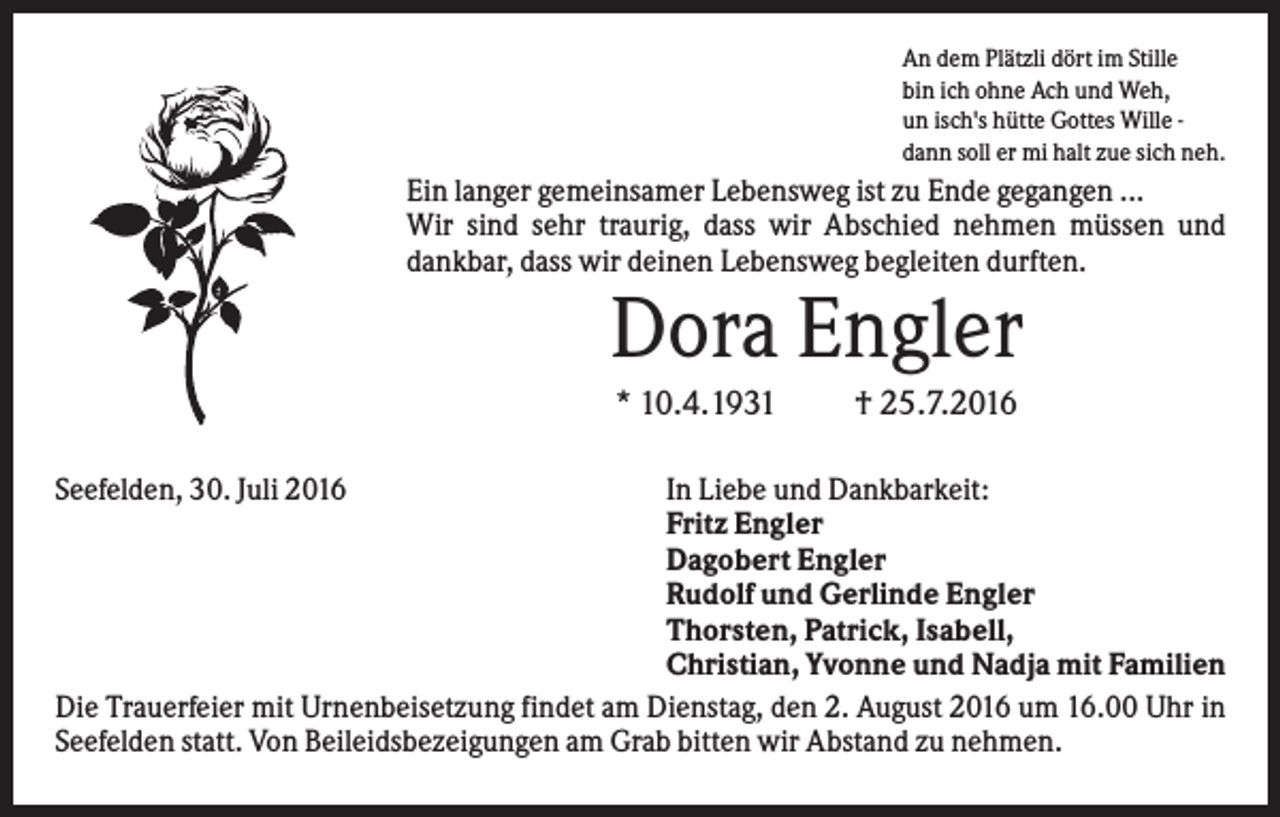 <p>An dem Plätzli dört im Stille<br />bin ich ohne Ach und Weh,<br />un isch's hütte Gottes Wille dann soll er mi halt zue sich neh.</p><p>Ein langer gemeinsamer Lebensweg ist zu Ende gegangen ...<br />Wir sind sehr traurig, dass wir Abschied nehmen müssen und<br />dankbar, dass wir deinen Lebensweg begleiten durften.</p><p>Dora Engler<br />* 10.4.1931<br />Seefelden, 30. Juli 2016</p><p>† 25.7.2016</p><p>In Liebe und Dankbarkeit:<br />Fritz Engler<br />Dagobert Engler<br />Rudolf und Gerlinde Engler<br />Thorsten, Patrick, Isabell,<br />Christian, Yvonne und Nadja mit Familien<br />Die Trauerfeier mit Urnenbeisetzung findet am Dienstag, den 2. August 2016 um 16.00 Uhr in<br />Seefelden statt. Von Beileidsbezeigungen am Grab bitten wir Abstand zu nehmen.</p>