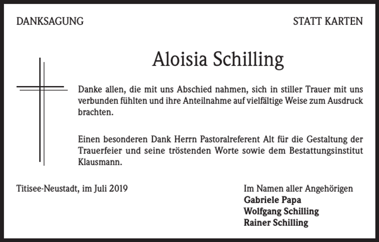 <p>DANKSAGUNG</p><p>STATT KARTEN</p><p>Aloisia Schilling<br />Danke allen, die mit uns Abschied nahmen, sich in stiller Trauer mit uns<br />verbunden fühlten und ihre Anteilnahme auf vielfältige Weise zum Ausdruck<br />brachten.<br />Einen besonderen Dank Herrn Pastoralreferent Alt für die Gestaltung der<br />Trauerfeier und seine tröstenden Worte sowie dem Bestattungsinstitut<br />Klausmann.<br />Titisee-Neustadt, im Juli 2019 Im Namen aller Angehörigen<br />Gabriele Papa<br />Wolfgang Schilling<br />Rainer Schilling</p>