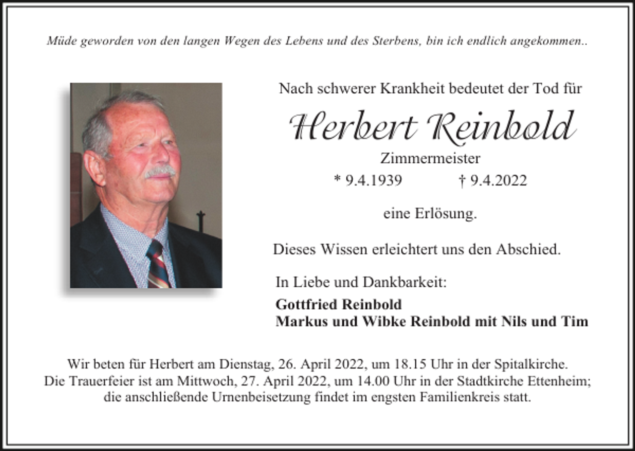 <p>Müde geworden von den langen Wegen des Lebens und des Sterbens, bin ich endlich angekommen..</p><p>Nach schwerer Krankheit bedeutet der Tod für</p><p>Herbert Reinbold<br />Zimmermeister<br />* 9.4.1939<br />† 9.4.2022<br />eine Erlösung.<br />Dieses Wissen erleichtert uns den Abschied.<br />In Liebe und Dankbarkeit:<br />Gottfried Reinbold<br />Markus und Wibke Reinbold mit Nils und Tim<br />Wir beten für Herbert am Dienstag, 26. April 2022, um 18.15 Uhr in der Spitalkirche.<br />Die Trauerfeier ist am Mittwoch, 27. April 2022, um 14.00 Uhr in der Stadtkirche Ettenheim;<br />die anschließende Urnenbeisetzung findet im engsten Familienkreis statt.</p>