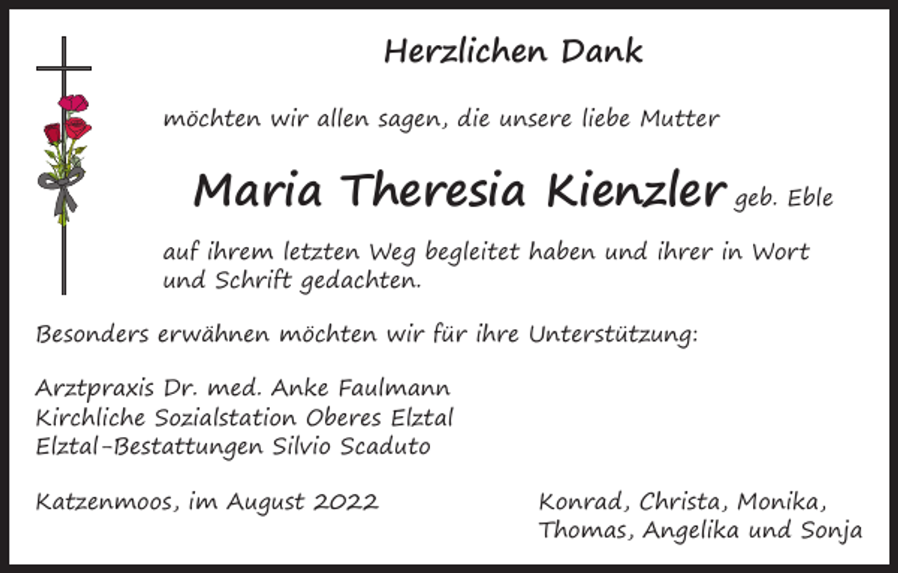 <p>Herzlichen Dank<br />möchten wir allen sagen, die unsere liebe Mutter</p><p>Maria Theresia Kienzler geb. Eble<br />auf ihrem letzten Weg begleitet haben und ihrer in Wort<br />und Schrift gedachten.<br />Besonders erwähnen möchten wir für ihre Unterstützung:<br />Arztpraxis Dr. med. Anke Faulmann<br />Kirchliche Sozialstation Oberes Elztal<br />Elztal-Bestattungen Silvio Scaduto<br />Katzenmoos, im August 2022 Konrad, Christa, Monika,<br />Thomas, Angelika und Sonja</p>